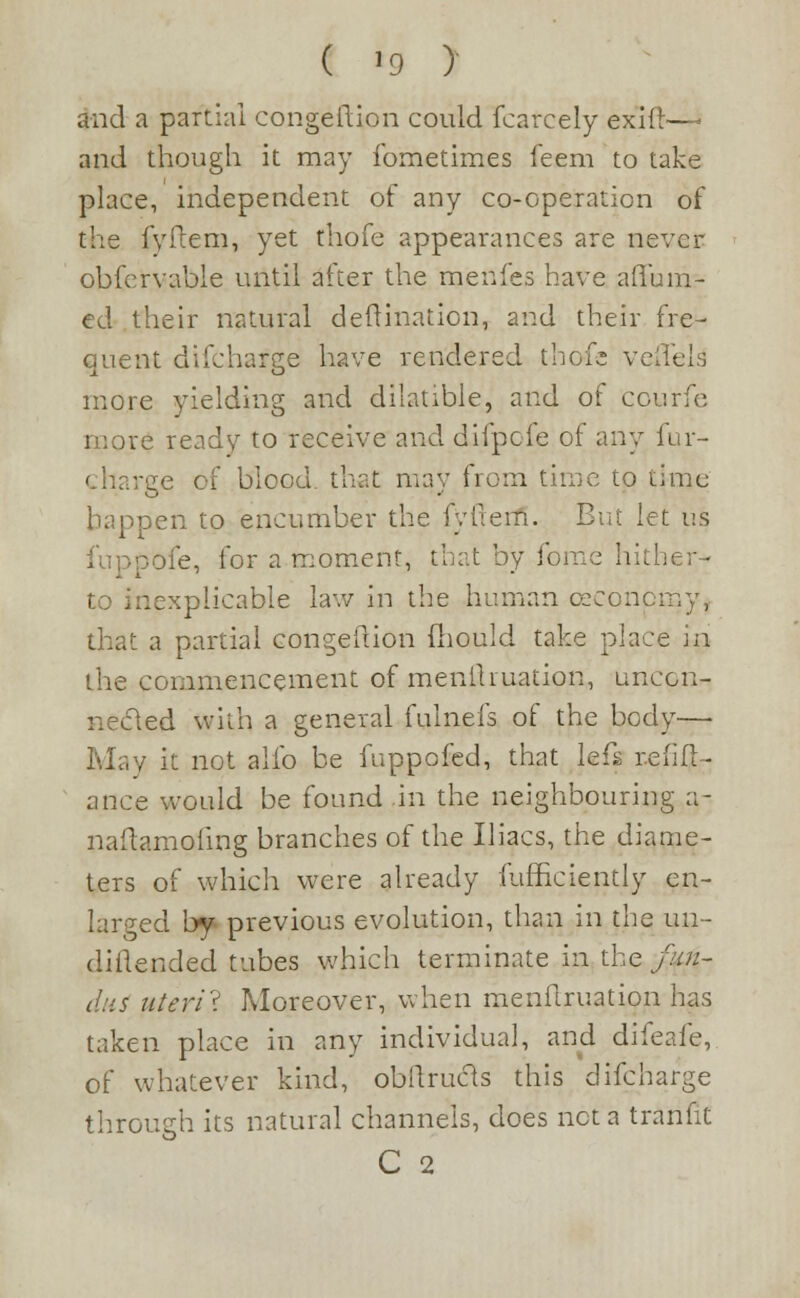 ( ]9 ) and a partial congeftion could fcarcely exift—i and though it may fometimes feem to take place, independent of any co-operation of the fyftem, yet rhofe appearances are never obfcrvable until after the menfes have affuHir- ed their natural deflination, and their fre- quent difcharge have rendered thofe veilels more yielding and dilatible, and of courfe t ready to receive and difpofe of any fur- rge of blood that may from time to time happen to encumber the fyfteifi. But let us fuppofe, for a moment, that by fome hither-' -.explicable law in the human cecoircrny, that a partial congeftion fliould take place in the commencement of menlhuation, unccn- necled with a general fulnefs of the body— , it not alio be fuppofed, that lefs refin- ance would be found in the neighbouring a- naftamofmg branches of the Uiacs, the diame- ters of which were already fufficiently en- larged \yf previous evolution, than in the un- diftended tubes which terminate in the fun- dus uteri? Moreover, when menftruation has taken place in any individual, and difeafe, of whatever kind, obllrucls this difcharge through its natural channels, does net a tranfit