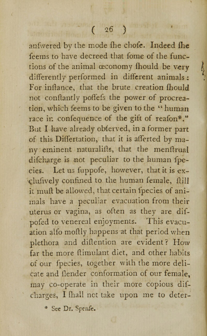 anfwered by the mode Hie chofe. Indeed fhe feems to have decreed that fome of the func- tions of the animal ceconomy fhould be very differently performed in different animals: For inilance, that the brute creation fhould not conftantly poffefs the power of procrea- tion, which feems to be given to the  human race in confequence of the gift of reafon*. But I have already observed, in a former part of this Differtation, that it is afferted by ma- ny eminent naturalifls, that the menftrual difcharge is not peculiar to the human fpe- cies. Let us fuppofe, however, that it is -ex- •^lufively confined to the human female, ftil] it muff be allowed, that certain fpecies of ani- mals have a peculiar evacuation from their uterus or vagina, as often as they are dif- pofed to venereal enjoyments. This evacu- ation alfo moftly happens at that period when plethora and diftention are evident? How far the more ftimulant diet, and other habits of our fpecies, together with the more deli- cate and flender conformation of our female, may co-operate in their more copious dis- charges, I (hall net take upon me to deter-