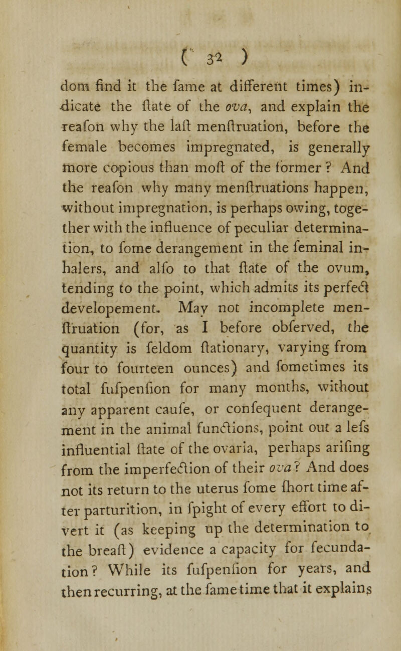 C 3* ) dom find it the fame at different times) in- dicate the date of the ova, and explain the reafon why the la ft menflruation, before the female becomes impregnated, is generally more copious than moft of the former ? And the reafon why many menftruations happen, without impregnation, is perhaps owing, toge- ther with the influence of peculiar determina- tion, to fome derangement in the feminal in- halers, and alfo to that ftate of the ovum, tending to the ^>oint, which admits its perfecl developement. May not incomplete men- flruation (for, as I before obferved, the quantity is feldom ftationary, varying from four to fourteen ounces) and fometimes its total fufpenfion for many months, without any apparent caufe, or confequent derange- ment in the animal functions, point out a lefs influential ftate of the ovaria, perhaps arifing from the imperfection of their ovai And does not its return to the uterus fome mort time af- ter parturition, in fpight of every effort to di- vert it (as keeping up the determination to the breafl) evidence a capacity for fecunda- tion? While its fufpeniion for years, and then recurring, at the fame time that it explains