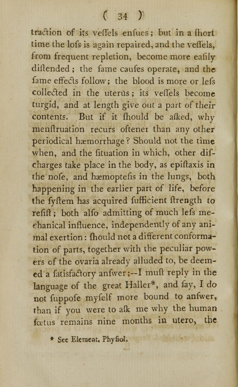 traction of its veffels enfues; but in a (hort time the lofs is again repaired, and the vefiels, from frequent repletion, become more eafily diflended ; the fame caufes operate, and the fame effects follow; the blood is more or lefs collected in the uterus ; its vefiels become turgid, and at length give out a part of their contents. But if it fhould be adced, why menftruation recurs oftener than any other periodical haemorrhage ? Should not the time when, and the fituation in which, other dif- charges take place in the body, as epiftaxis in the nofe, and haemoptefis in the lungs, both happening in the earlier part of life, before the fyftem has acquired fufKcient ftrength to refill:; both alfo admitting of much lefs me- chanical influence, independently of any ani- mal exertion: (hould not a different conforma- tion of parts, together with the peculiar pow- ers of the ovaria already alluded to, be deem- ed a fatisfaclory anfwer;-I muft reply in the language of the great Haller*, and fay, I do not fuppofe myfelf more bound to anfwer, than if you were to aflc me why the human fcetus remains nine months in utero, the * Sec Element. Phyfiol.