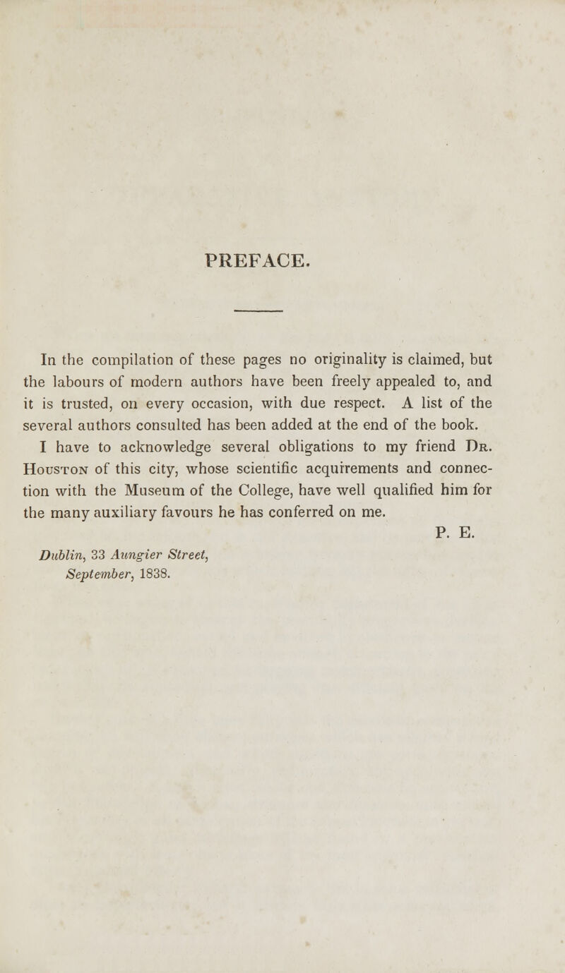 PREFACE. In the compilation of these pages no originality is claimed, but the labours of modern authors have been freely appealed to, and it is trusted, on every occasion, with due respect. A list of the several authors consulted has been added at the end of the book. I have to acknowledge several obligations to my friend Dr. Houston of this city, whose scientific acquirements and connec- tion with the Museum of the College, have well qualified him for the many auxiliary favours he has conferred on me. P. E. Dublin, 33 Aungier Street, September, 1838.