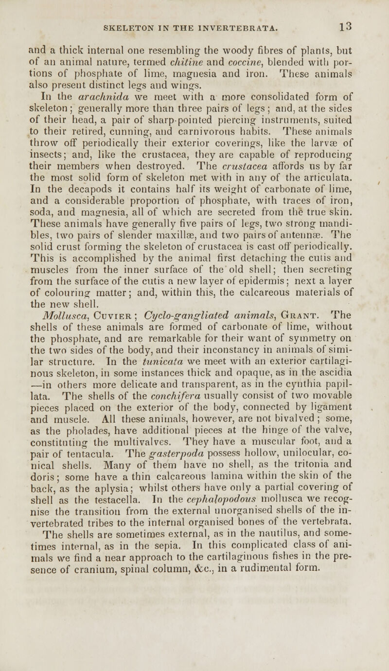 and a thick internal one resembling the woody fibres of plants, but of an animal nature, termed chitine and coccine, blended with por- tions of phosphate of lime, magnesia and iron. These animals also present distinct legs and wings. In the arachnida we meet with a more consolidated form of skeleton; generally more than three pairs of legs ; and, at the sides of their head, a pair of sharp-pointed piercing instruments, suited to their retired, cunning, and carnivorous habits. These animals throw off periodically their exterior coverings, like the larvae of insects; and, like the Crustacea, they are capable of reproducing their members when destroyed. The Crustacea affords us by far the most solid form of skeleton met with in any of the articulata. In the decapods it contains half its weight of carbonate of lime, and a considerable proportion of phosphate, with traces of iron, soda, and magnesia, all of which are secreted from the true skin. These animals have generally five pairs of legs, two strong mandi- bles, two pairs of slender maxillae, and two pairs of antenna?. The solid crust forming the skeleton of Crustacea is cast off periodically. This is accomplished by the animal first detaching the cutis and muscles from the inner surface of the old shell; then secreting from the surface of the cutis a new layer of epidermis; next a layer of colouring matter; and, within this, the calcareous materials of the new shell. Mollusca, Cuvier ; Cyclo-gangliated animals, Grant. The shells of these animals are formed of carbonate of lime, without the phosphate, and are remarkable for their want of symmetry on the two sides of the body, and their inconstancy in animals of simi- lar structure. In the tunicata we meet with an exterior cartilagi- nous skeleton, in some instances thick and opaque, as in the ascidia ■—in others more delicate and transparent, as in the cynthia papil- lata. The shells of the conchifera usually consist of two movable pieces placed on the exterior of the body, connected by ligament and muscle. All these animals, however, are not bivalved ; some, as the pholades, have additional pieces at the hinge of the valve, constituting the multivalves. They have a muscular foot, and a pair of tentacula. The gasterpoda possess hollow, unilocular, co- nical shells. Many of them have no shell, as the tritonia and doris; some have a thin calcareous lamina within the skin of the back, as the aplysia; whilst others have only a partial covering of shell as the testacella. In the cephalopodovs mollusca we recog- nise the transition from the external unorganised shells of the in- vertebrated tribes to the internal organised bones of the vertebrata. The shells are sometimes external, as in the nautilus, and some- times internal, as in the sepia. In this complicated class of ani- mals we find a near approach to the cartilaginous fishes in the pre- sence of cranium, spinal column, &c, in a rudimental form.