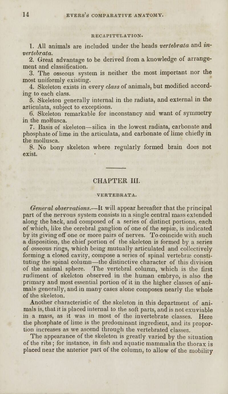 RECAPITULATION. 1. All animals are included under the heads vertebrata and in- vertebrata. 2. Great advantage to be derived from a knowledge of arrange- ment and classification. 3. The osseous system is neither the most important nor the most uniformly existing. 4. Skeleton exists in every class of animals, but modified accord- ing to each class. 5. Skeleton generally internal in the radiata, and external in the articulata, subject to exceptions. 6. Skeleton remarkable for inconstancy and want of symmetry in the mollusca. 7. Basis of skeleton—silica in the lowest radiata, carbonate and phosphate of lime in the articulata, and carbonate of lime chiefly in the mollusca. 8. No bony skeleton where regularly formed brain does not exist. CHAPTER III. VERTEBRATA. General observations.—It will appear hereafter that the principal part of the nervous system consists in a single central mass extended along the back, and composed of a series of distinct portions, each of which, like the cerebral ganglion of one of the sepias, is indicated by its giving off one or more pairs of nerves. To coincide with such a disposition, the chief portion of the skeleton is formed by a series of osseous rings, which being mutually articulated and collectively forming a closed cavity, compose a series of spinal vertebras consti- tuting the spinal column—the distinctive character of this division of the animal sphere. The vertebral column, which is the first rudiment of skeleton observed in the human embryo, is also the primary and most essential portion of it in the higher classes of ani- mals generally, and in many cases alone composes nearly the whole of the skeleton. Another characteristic of the skeleton in this department of ani- mals is, that it is placed internal to the soft parts, and is not exuviable in a mass, as it was in most of the invertebrate classes. Here the phosphate of lime is the predominant ingredient, and its propor- tion increases as we ascend through the vertebrated classes. The appearance of the skeleton is greatly varied by the situation of the ribs; for instance, in fish and aquatic mammalia the thorax is placed near the anterior part of the column, to allow of the mobility