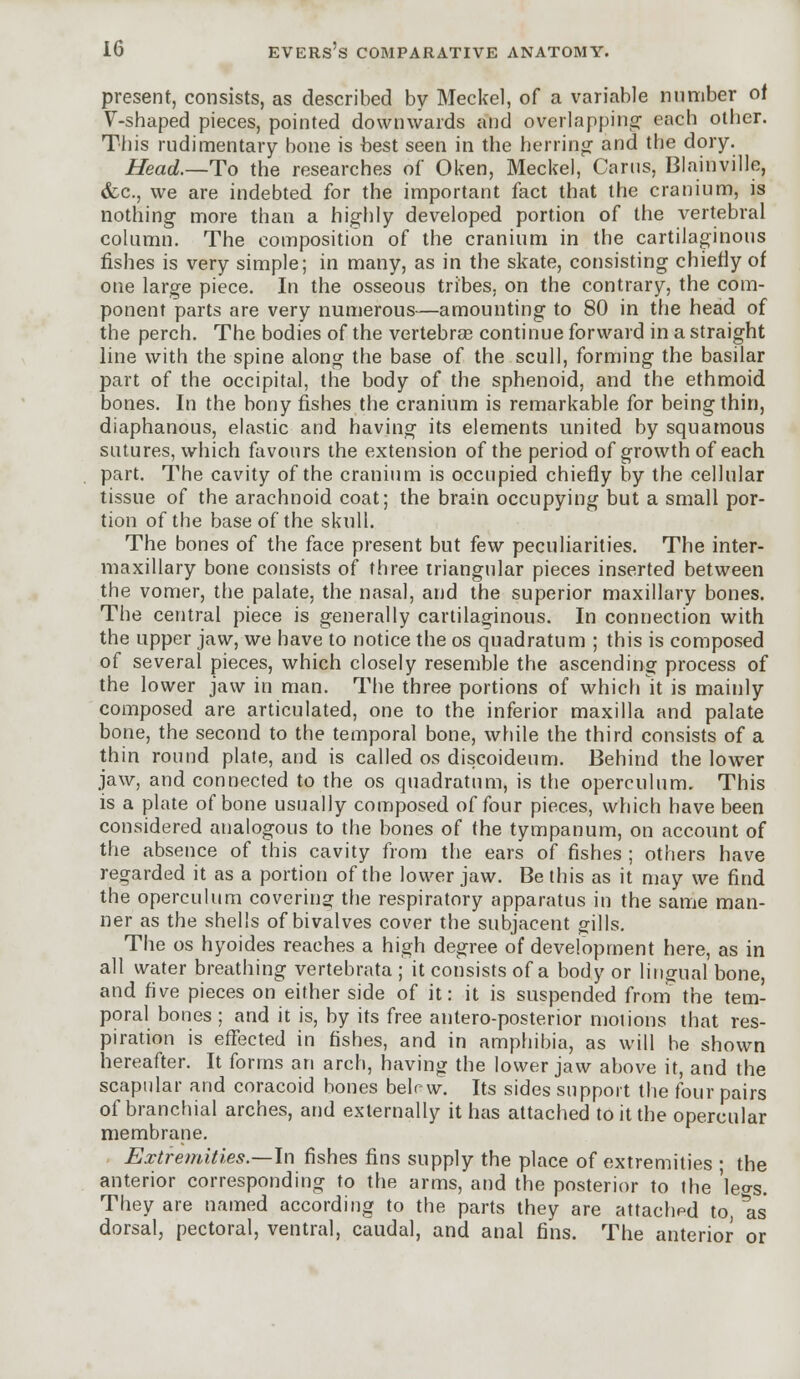 present, consists, as described by Meckel, of a variable number of V-shaped pieces, pointed downwards and overlapping each other. This rudimentary bone is -best seen in the herring- and the dory. Head.—To the researches of Oken, Meckel, Cams, Blainville, &c, we are indebted for the important fact that the cranium, is nothing more than a highly developed portion of the vertebral column. The composition of the cranium in the cartilaginous fishes is very simple; in many, as in the skate, consisting chiefly of one large piece. In the osseous tribes, on the contrary, the com- ponent parts are very numerous—amounting to 80 in the head of the perch. The bodies of the vertebras continue forward in a straight line with the spine along the base of the scull, forming the basilar part of the occipital, the body of the sphenoid, and the ethmoid bones. In the bony fishes the cranium is remarkable for being thin, diaphanous, elastic and having its elements united by squamous sutures, which favours the extension of the period of growth of each part. The cavity of the cranium is occupied chiefly by the cellular tissue of the arachnoid coat; the brain occupying but a small por- tion of the base of the skull. The bones of the face present but few peculiarities. The inter- maxillary bone consists of three triangular pieces inserted between the vomer, the palate, the nasal, and the superior maxillary bones. The central piece is generally cartilaginous. In connection with the upper jaw, we have to notice the os quadratum ; this is composed of several pieces, which closely resemble the ascending process of the lower jaw in man. The three portions of which it is mainly composed are articulated, one to the inferior maxilla and palate bone, the second to the temporal bone, while the third consists of a thin round plate, and is called os discoideum. Behind the lower jaw, and connected to the os quadratum, is the operculum. This is a plate of bone usually composed of four pieces, which have been considered analogous to the bones of the tympanum, on account of the absence of this cavity from the ears of fishes ; others have regarded it as a portion of the lower jaw. Be this as it may we find the operculum covering the respiratory apparatus in the same man- ner as the shells of bivalves cover the subjacent gills. The os hyoides reaches a high degree of development here, as in all water breathing vertebrata ; it consists of a body or lingual bone, and five pieces on either side of it: it is suspended from the tem- poral bones ; and it is, by its free antero-posterior motions that res- piration is effected in fishes, and in amphibia, as will he shown hereafter. It forms an arch, having the lower jaw above it, and the scapular and coracoid bones belrw. Its sides support the four pairs of branchial arches, and externally it has attached to it the opercular membrane. Extremities—-In fishes fins supply the place of extremities ; the anterior corresponding to the arms, and the posterior to the 'leo-s. They are named according to the parts they are attached to, as dorsal, pectoral, ventral, caudal, and anal fins. The anterior or