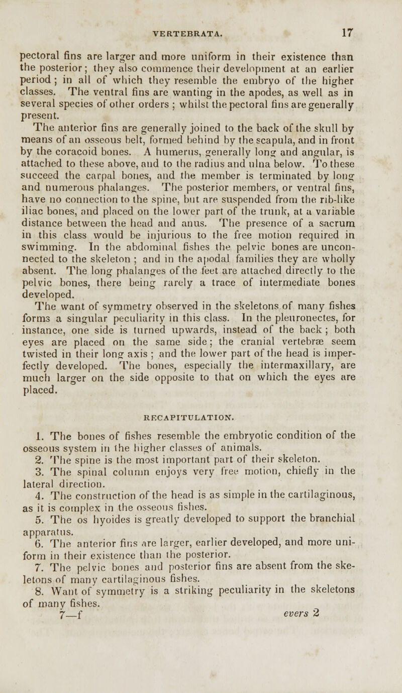 pectoral fins are larger and more uniform in their existence than the posterior; they also commence their development at an earlier period ; in all of which they resemble the embryo of the higher classes. The ventral fins are wanting in the apodes, as well as in several species of other orders ; whilst the pectoral fins are generally present. The anterior fins are generally joined to the back of the skull by means of an osseous belt, formed behind by the scapula, and in front by the coracoid bones. A humerus, generally long and angular, is attached to these above, and to the radius and ulna below. To these succeed the carpal bones, and the member is terminated by long and numerous phalanges. The posterior members, or ventral fins, have no connection to the spine, but are suspended from the rib-like iliac bones, and placed on the lower part of the trunk, at a variable distance between the head and anus. The presence of a sacrum in this class would be injurious to the free motion required in swimming. In the abdominal fishes the pelvic bones are uncon- nected to the skeleton ; and in the apodal families they are wholly absent. The long phalanges of the feet are attached directly to the pelvic bones, there being rarely a trace of intermediate bones developed. The want of symmetry observed in the skeletons of many fishes forms a singular peculiarity in this class. In the pleuronectes, for instance, one side is turned upwards, instead of the back ; both eyes are placed on the same side; the cranial vertebrae seem twisted in their long axis ; and the lower part of the head is imper- fectly developed. The bones, especially the intermaxillary, are much larger on the side opposite to that on which the eyes are placed. RECAPITULATION. 1. The bones of fishes resemble the embryotic condition of the osseous system in ihe higher classes of animals. 2. The spine is the most important part of their skeleton. 3. The spinal column enjoys very free motion, chiefly in the lateral direction. 4. The construction of the head is as simple in the cartilaginous, as it is complex in the osseous fishes. 5. The os hyoides is greatly developed to support the branchial apparatus. 6. The anterior fins are larger, earlier developed, and more uni- form in their existence than the posterior. 7. The pelvic bones and posterior fins are absent from the ske- letons of many cartilaginous fishes. 8. Want of symmetry is a striking peculiarity in the skeletons of many fishes. 7 f evers 2