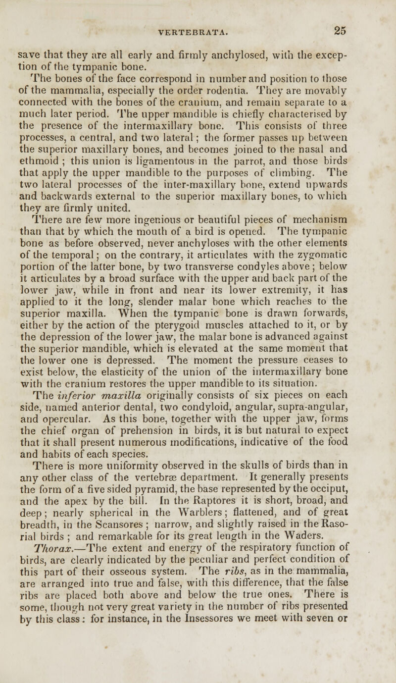 save that they are all early and firmly anchylosed, with the excep- tion of the tympanic bone. The bones of the face correspond in number and position to those of the mammalia, especially the order rodentia. They are movably connected with the bones of the cranium, and remain separate to a much later period. The upper mandible is chiefly characterised by the presence of the intermaxillary bone. This consists of three processes, a central, and two lateral; the former passes up between the superior maxillary bones, and becomes joined to the nasal and ethmoid ; this union is ligamentous in the parrot, and those birds that apply the upper mandible to the purposes of climbing. The two lateral processes of the inter-maxillary bone, extend upwards and backwards external to the superior maxillary bones, to which they are firmly united. There are k\v more ingenious or beautiful pieces of mechanism than that by which the mouth of a bird is opened. The tympanic bone as before observed, never anchyloses with the other elements of the temporal; on the contrary, it articulates with the zygomatic portion of the latter bone, by two transverse condyles above; below it articulates by a broad surface with the upper and back part of the lower jaw, while in front and near its lower extremity, it has applied to it the long, slender malar bone which reaches to the superior maxilla. When the tympanic bone is drawn forwards, either by the action of the pterygoid muscles attached to it, or by the depression of the lower jaw, the malar bone is advanced against the superior mandible, which is elevated at the same moment that the lower one is depressed. The moment the pressure ceases to exist below, the elasticity of the union of the intermaxillary bone with the cranium restores the upper mandible to its situation. The inferior maxilla originally consists of six pieces on each side, named anterior dental, two condyloid, angular, supra-angular, and opercular. As this bone, together with the upper jaw, forms the chief organ of prehension in birds, it is but natural to expect that it shall present numerous modifications, indicative of the food and habits of each species. There is more uniformity observed in the skulls of birds than in any other class of the vertebras department. It generally presents the form of a five sided pyramid, the base represented by the occiput, and the apex by the bill. In the Raptores it is short, broad, and deep; nearly spherical in the Warblers; flattened, and of great breadth, in the Scansores ; narrow, and slightly raised in theRaso- rial birds ; and remarkable for its great length in the Waders. Thorax.—The extent and energy of the respiratory function of birds, are clearly indicated by the peculiar and perfect condition of this part of their osseous system. The ribs, as in the mammalia, are arranged into true and false, with this difference, that the false ribs are placed both above and below the true ones. There is some, though not very great variety in the number of ribs presented by this class: for instance, in the Insessores we meet with seven or
