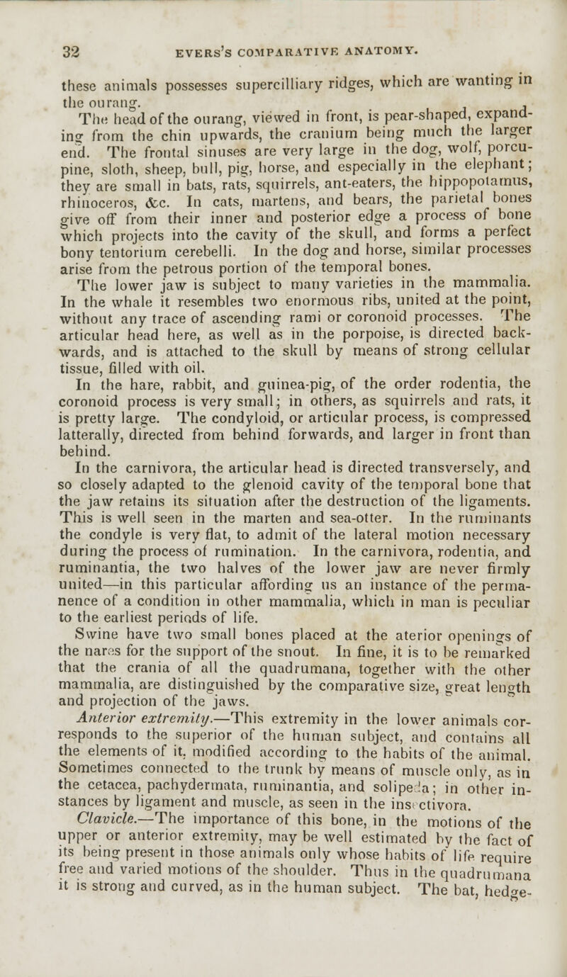 these animals possesses supercilliary ridges, which are wanting in the ou rang. , The head of the ourang, viewed in front, is pear-shaped, expand- ing from the chin upwards, the cranium being much the larger end. The frontal sinuses are very large in the dog, wolf, porcu- pine, sloth, sheep, bull, pig, horse, and especially in the elephant; they are small in bats, rats, squirrels, ant-eaters, the hippopotamus, rhinoceros, &c. In cats, martens, and bears, the parietal bones give off from their inner and posterior edge a process of bone which projects into the cavity of the skull, and forms a perfect bony tentorium cerebelli. In the dog and horse, similar processes arise from the petrous portion of the temporal bones. The lower jaw is subject to many varieties in the mammalia. In the whale it resembles two enormous ribs, united at the point, without any trace of ascending rami or coronoid processes. The articular head here, as well as in the porpoise, is directed back- wards, and is attached to the skull by means of strong cellular tissue, filled with oil. In the hare, rabbit, and guinea-pig, of the order rodentia, the coronoid process is very small; in others, as squirrels and rats, it is pretty large. The condyloid, or articular process, is compressed latterally, directed from behind forwards, and larger in front than behind. In the carnivora, the articular head is directed transversely, and so closely adapted to the glenoid cavity of the temporal bone that the jaw retains its situation after the destruction of the ligaments. This is well seen in the marten and sea-otter. In the ruminants the condyle is very flat, to admit of the lateral motion necessary during the process of rumination. In the carnivora, rodentia, and ruminantia, the two halves of the lower jaw are never firmly united—in this particular affording us an instance of the perma- nence of a condition in other mammalia, which in man is peculiar to the earliest periods of life. Swine have two small bones placed at the aterior openings of the narf:s for the support of the snout. In fine, it is to be remarked that the crania of all the quadrumana, together with the other mammalia, are distinguished by the comparative size, great length and projection of the jaws. Anterior extremity.—This extremity in the lower animals cor- responds to the superior of the human subject, and contains all the elements of it. modified according to the habits of the animal. Sometimes connected to the trunk by means of muscle only, as in the cetacea, pachydermata, ruminantia, and solipeda; in other in- stances by ligament and muscle, as seen in the insi ctivora. Clavicle.—The importance of this bone, in the motions of the upper or anterior extremity, may be well estimated by the fact of its being present in those animals only whose habits of life require free and varied motions of the shoulder. Thus in the quadrumana it is strong and curved, as in the human subject. The bat, hed<re-