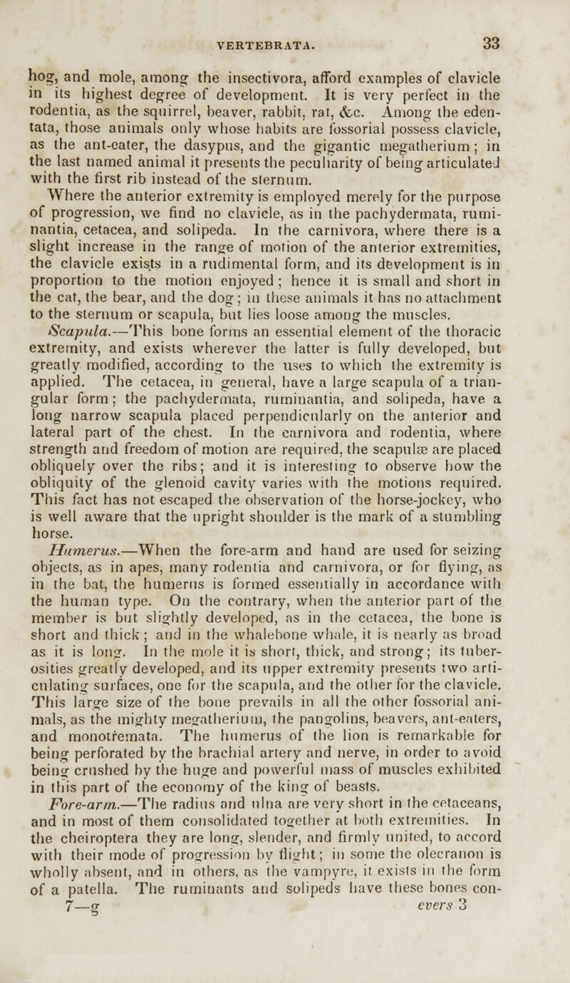 hog:, and mole, among the insectivora, afford examples of clavicle in its highest degree of development. It is very perfect in the rodentia, as the squirrel, beaver, rabbit, rat, &c. Among the eden- tata, those animals only whose habits are fossorial possess clavicle, as the ant-eater, the dasypus, and the gigantic megatherium ; in the last named animal it presents the peculiarity of being articulated with the first rib instead of the sternum. Where the anterior extremity is employed merely for the purpose of progression, we find no clavicle, as in the pachydermata, rumi- nantia, cetacea, and solipeda. In the carnivora, where there is a slight increase in the range of motion of the anterior extremities, the clavicle exists in a rudimental form, and its development is in proportion to the motion enjoyed ; hence it is small and short in the cat, the bear, and the dog; in these animals it has no attachment to the sternum or scapula, but lies loose among the muscles. Scapula.—This bone forms an essential element of the thoracic extremity, and exists wherever the latter is fully developed, but greatly modified, according to the uses to which the extremity is applied. The cetacea, in general, have a large scapula of a trian- gular form; the pachydermata, ruminantia, and solipeda, have a long narrow scapula placed perpendicularly on the anterior and lateral part of the chest. In the carnivora and rodentia, where strength and freedom of motion are required, the scapulas are placed obliquely over the ribs; and it is interesting to observe how the obliquity of the glenoid cavity varies with the motions required. This fact has not escaped the observation of the horse-jockey, who is well aware that the upright shoulder is the mark of a stumbling horse. Humerus.—When the fore-arm and hand are used for seizing objects, as in apes, many rodentia and carnivora, or for flying, as in the bat, the humerus is formed essentially in accordance with the human type. On the contrary, when the anterior part of the member is but slightly developed, as in the cetacea, the bone is short and thick; and in the whalebone whale, it is nearly as broad as it is long. In the mole it is short, thick, and strong; its tuber- osities greatly developed, and its upper extremity presents two arti- culating surfaces, one for the scapula, and the other for the clavicle. This large size of the bone prevails in all the other fossorial ani- mals, as the mighty megatherium, the pangolins, beavers, ant-eaters, and monotremata. The humerus of the lion is remarkable for being perforated by the brachial artery and nerve, in order to avoid being crushed by the huge and powerful mass of muscles exhibited in this part of the economy of the king of beasts. Fore-arm.—The radius and ulna are very short in the cetaceans, and in most of them consolidated together at both extremities. In the cheiroptera they are long, slender, and firmly united, to accord with their mode of progression by flight; in some the olecranon is wholly absent, and in others, as the vampyre, it exists in the form of a patella. The ruminants and solipeds have these bones con- 7—or overs 3