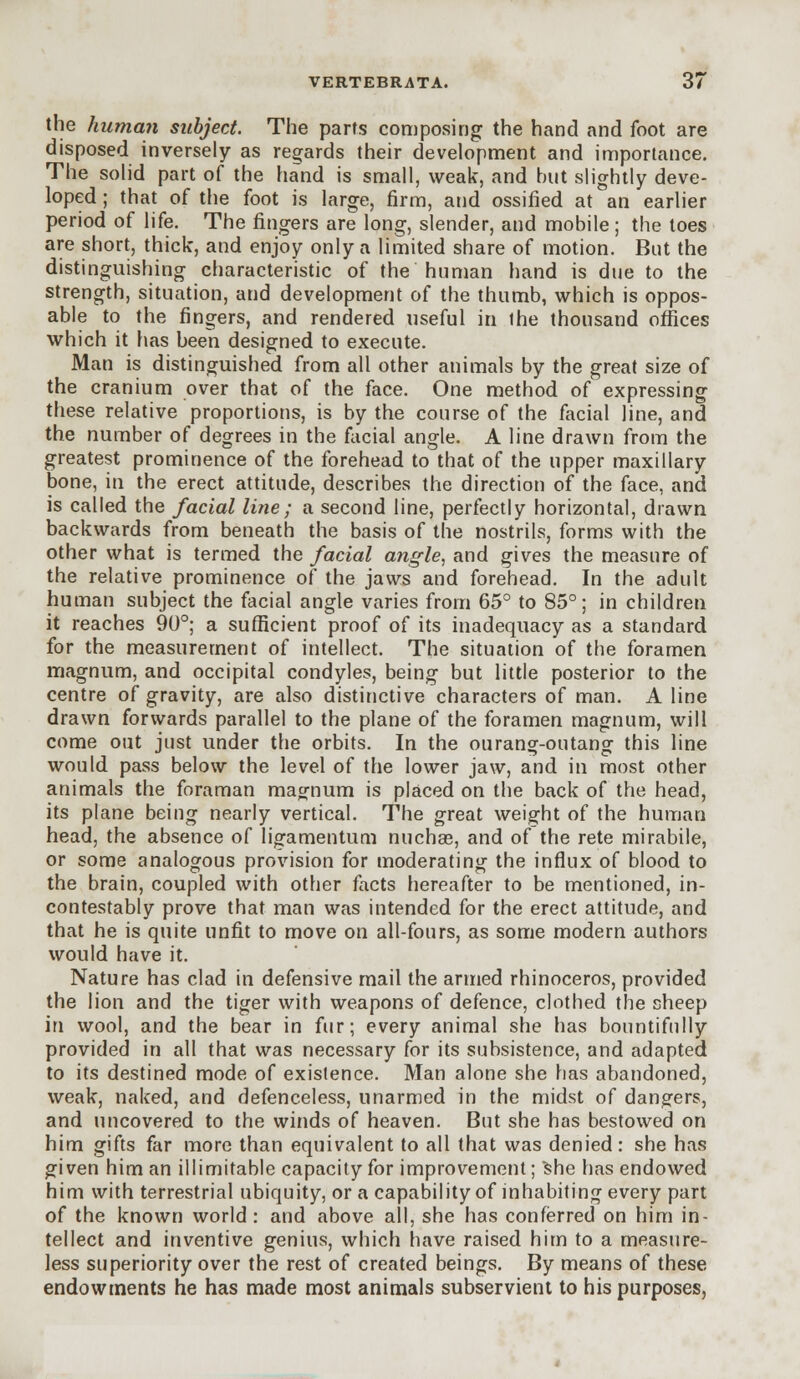 the human subject. The parts composing the hand and foot are disposed inversely as regards their development and importance. The solid part of the hand is small, weak, and but slightly deve- loped ; that of the foot is large, firm, and ossified at an earlier period of life. The fingers are long, slender, and mobile ; the toes are short, thick, and enjoy only a limited share of motion. But the distinguishing characteristic of the human hand is due to the strength, situation, and development of the thumb, which is oppos- able to the fingers, and rendered useful in Ihe thousand offices which it has been designed to execute. Man is distinguished from all other animals by the great size of the cranium over that of the face. One method of expressing these relative proportions, is by the course of the facial line, and the number of degrees in the facial angle. A line drawn from the greatest prominence of the forehead to that of the upper maxillary bone, in the erect attitude, describes the direction of the face, and is called the facial line; a second line, perfectly horizontal, drawn backwards from beneath the basis of the nostrils, forms with the other what is termed the facial angle, and gives the measure of the relative prominence of the jaws and forehead. In the adult human subject the facial angle varies from 65° to 85°; in children it reaches 90°; a sufficient proof of its inadequacy as a standard for the measurement of intellect. The situation of the foramen magnum, and occipital condyles, being but little posterior to the centre of gravity, are also distinctive characters of man. A line drawn forwards parallel to the plane of the foramen magnum, will come out just under the orbits. In the ourang-outang this line would pass below the level of the lower jaw, and in most other animals the foraman mag-num is placed on the back of the head, its plane being nearly vertical. The great weight of the human head, the absence of ligamentum nuchas, and of the rete mirabile, or some analogous provision for moderating the influx of blood to the brain, coupled with other facts hereafter to be mentioned, in- contestably prove that man was intended for the erect attitude, and that he is quite unfit to move on all-fours, as some modern authors would have it. Nature has clad in defensive mail the armed rhinoceros, provided the lion and the tiger with weapons of defence, clothed the sheep in wool, and the bear in fur; every animal she has bountifully provided in all that was necessary for its subsistence, and adapted to its destined mode of existence. Man alone she has abandoned, weak, naked, and defenceless, unarmed in the midst of dangers, and uncovered to the winds of heaven. But she has bestowed on him gifts far more than equivalent to all that was denied: she has given him an illimitable capacity for improvement; She has endowed him with terrestrial ubiquity, or a capability of inhabiting every part of the known world: and above all, she has conferred on him in- tellect and inventive genius, which have raised him to a measure- less superiority over the rest of created beings. By means of these endowments he has made most animals subservient to his purposes,