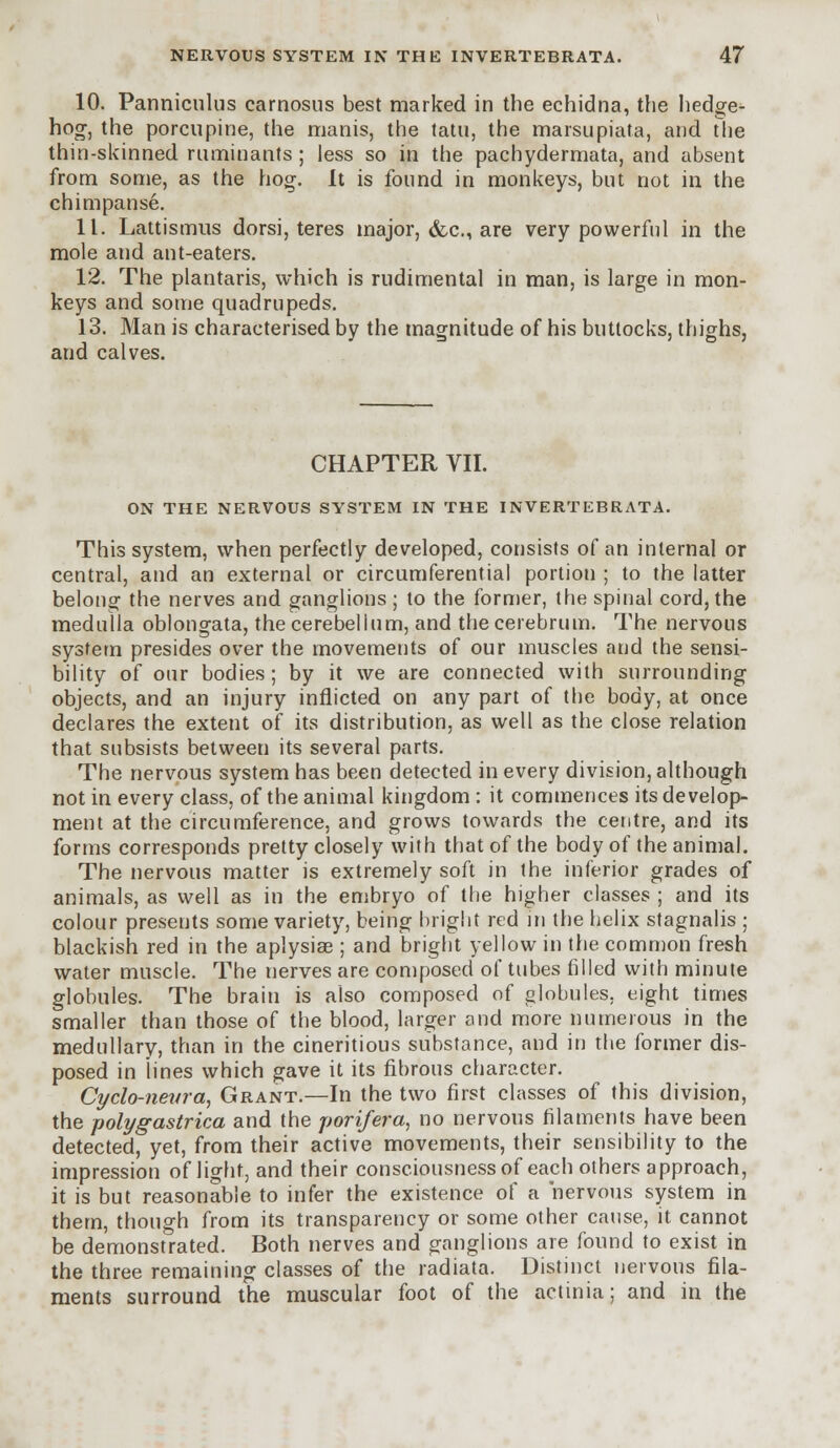 10. Panniculus carnosus best marked in the echidna, the hedge- hog, the porcupine, the manis, the tatu, the marsupiata, and the thin-skinned ruminants; less so in the pachydermata, and absent from some, as the hog. It is found in monkeys, but not in the chimpanse. 11. Lattismus dorsi, teres major, &c, are very powerful in the mole and ant-eaters. 12. The plantaris, which is rudimental in man, is large in mon- keys and some quadrupeds. 13. Man is characterised by the magnitude of his buttocks, thighs, and calves. CHAPTER VII. ON THE NERVOUS SYSTEM IN THE INVERTEBRATA. This system, when perfectly developed, consists of an internal or central, and an external or circumferential portion ; to the latter belong the nerves and ganglions ; to the former, the spinal cord, the medulla oblongata, the cerebellum, and the cerebrum. The nervous system presides over the movements of our muscles and the sensi- bility of our bodies; by it we are connected with surrounding objects, and an injury inflicted on any part of the body, at once declares the extent of its distribution, as well as the close relation that subsists between its several parts. The nervous system has been detected in every division, although not in every class, of the animal kingdom : it commences its develop- ment at the circumference, and grows towards the centre, and its forms corresponds pretty closely with that of the body of the animal. The nervous matter is extremely soft in the inferior grades of animals, as well as in the embryo of the higher classes ; and its colour presents some variety, being bright red in the helix stagnalis ; blackish red in the aplysiae ; and bright yellow in the common fresh water muscle. The nerves are composed of tubes filled with minute globules. The brain is also composed of globules, eight times smaller than those of the blood, larger and more numerous in the medullary, than in the cineritious substance, and in the former dis- posed in lines which gave it its fibrous character. Cyclo-neura, Grant.—In the two first classes of this division, the polygastrica and the porifera, no nervous filaments have been detected, yet, from their active movements, their sensibility to the impression of light, and their consciousness of each others approach, it is but reasonable to infer the existence of a nervous system in them, though from its transparency or some other cause, it cannot be demonstrated. Both nerves and ganglions are found to exist in the three remaining classes of the radiata. Distinct nervous fila- ments surround the muscular foot of the actinia; and in the