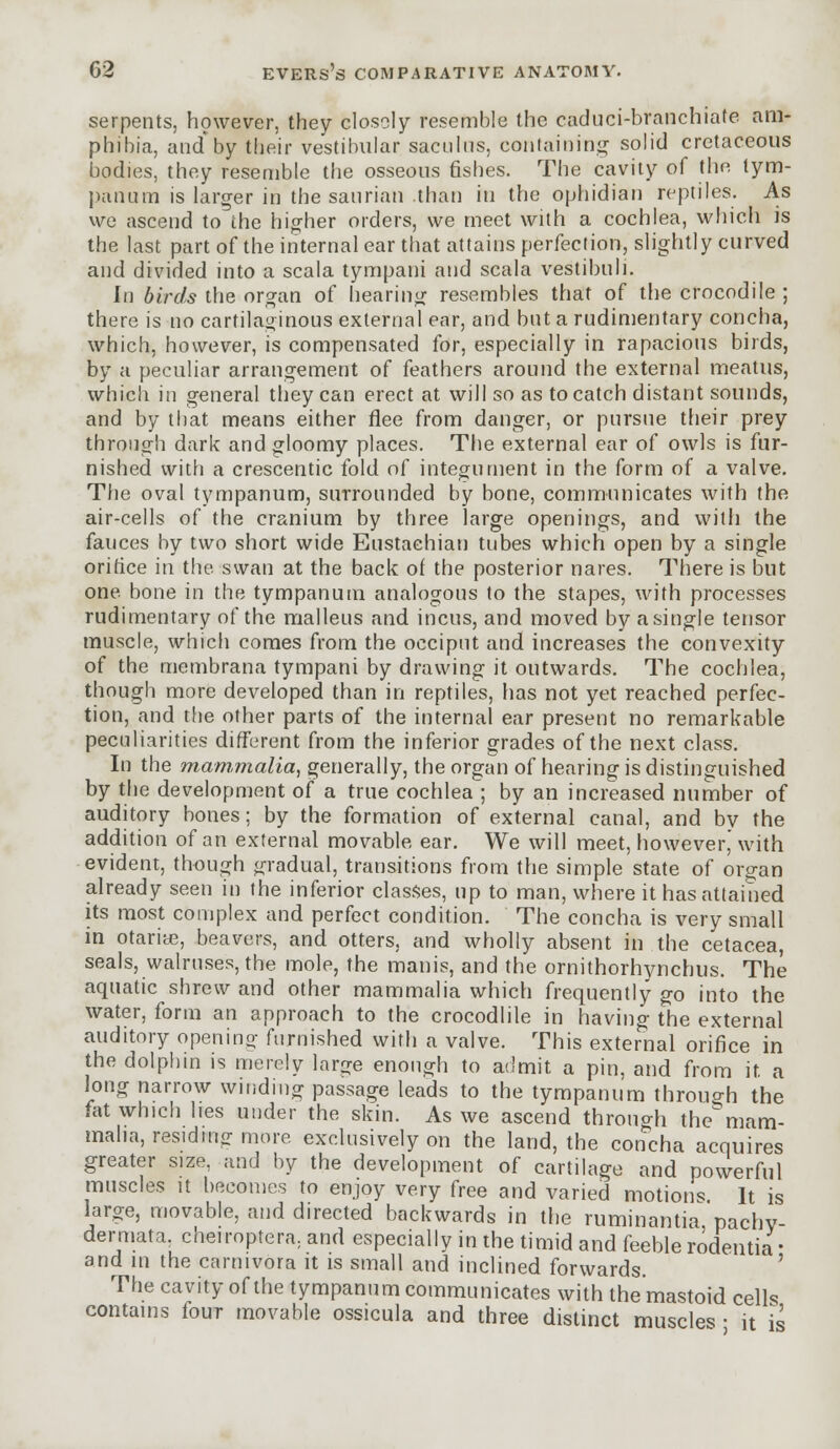serpents, however, they closely resemble the caduci-branchiafe am- phibia, and by their vestibular sacuhis, containing solid cretaceous bodies, they resemble the osseous fishes. The cavity of the tym- panum is larger in the saurian than in the ophidian reptiles. As we ascend to the higher orders, we meet with a cochlea, which is the last part of the internal ear that attains perfection, slightly curved and divided into a scala tympani and scala vestibuli. In birds the organ of hearing resembles that of the crocodile ; there is no cartilaginous external ear, and but a rudimentary concha, which, however, is compensated for, especially in rapacious birds, by a peculiar arrangement of feathers around the external meatus, which in general they can erect at will so as to catch distant sounds, and by that means either flee from danger, or pursue their prey through dark and gloomy places. The external ear of owls is fur- nished with a crescentic fold of integument in the form of a valve. The oval tympanum, surrounded by bone, communicates with the air-cells of the cranium by three large openings, and with the fauces by two short wide Eustachian tubes which open by a single orifice in the swan at the back of the posterior nares. There is but one bone in the tympanum analogous to the stapes, with processes rudimentary of the malleus and incus, and moved by a single tensor muscle, which comes from the occiput and increases the convexity of the membrana tympani by drawing it outwards. The cochlea, though more developed than in reptiles, lias not yet reached perfec- tion, and the other parts of the internal ear present no remarkable peculiarities different from the inferior grades of the next class. In the mam,malia, generally, the organ of hearing is distinguished by the development of a true cochlea ; by an increased number of auditory bones; by the formation of external canal, and by the addition of an external movable ear. We will meet, however, with evident, though gradual, transitions from the simple state of organ already seen in the inferior classes, up to man, where it has attained its most complex and perfect condition. The concha is very small in otariae, beavers, and otters, and wholly absent in the cetacea, seals, walruses, the mole, the manis, and the ornithorhynchus. The aquatic shrew and other mammalia which frequently go into the water, form an approach to the crocodlile in having the external auditory opening furnished with a valve. This external orifice in the dolphin is merely large enough to admit a pin, and from it a long narrow winding passage leads to the tympanum through the fat which hes under the skin. As we ascend through the mam- malia, residing more exclusively on the land, the concha acquires greater size, and by the development of cartilage and powerful muscles it becomes to enjoy very free and varied motions It is large, movable, and directed backwards in the ruminantia pachv dermata, cheiroptera, and especially in the timid and feeble rodentia • and m the carnivora it is small and inclined forwards. The cavity of the tympanum communicates with the mastoid cells contains four movable ossicula and three distinct muscles ■ it is