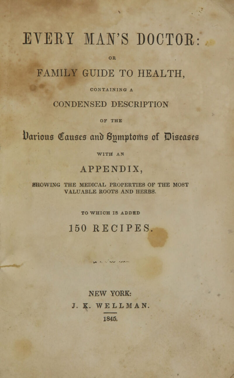 OR FAMILY GUIDE TO HEALTH, CONTAINING A CONDENSED DESCRIPTION OF THE i)aricw0 €<XM8t3 ana Sgmptoms of Wmasts WITH AN APPENDIX, SHOWING THE MEDICAL PROPERTIES OF THE MOST VALUABLE ROOTS AND HERBS. TO WHICH IS ADDED 150 RECIPES. NEW YORK: J. K. WELLMAN. 1845.