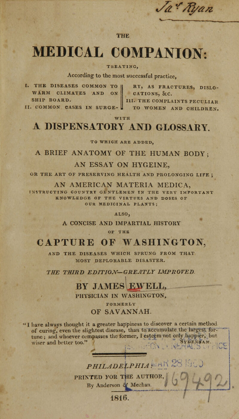 i/&^/fy#SZ THE MEDICAL COMPANION: TREATING, According to the most successful practice, £. THE DISEASES COMMON TO WARM CLIMATES AND ON SHIP BOARD. II. COMMON CASES IN SURGE- RY, AS FRACTURES, DISLO- CATIONS, &C. III. THE COMPLAINTS PECULIAR TO WOMEN AND CHILDREN. A DISPENSATORY AND GLOSSARY. TO WHICH ARE ADDED, A BRIEF ANATOMY OF THE HUMAN BODY ; AN ESSAY ON HYGEINE, OR THE ART OF PRESERVING HEALTH AND PROLONGING LIFE ; AN AMERICAN MATERIA MEDICA, INSTRUCTING COUNTRY GLNTLEMEN IN THE VERY IMPORTANT KNOWLEDGE OF THE VIRTUES AND DOSES OF OUR MEDICINAL PLANTS; ALSO, A CONCISE AND IMPARTIAL HISTORY OF THE CAPTURE OF WASHINGTON, AND THE DISEASES WHICH SPRUNG FROM THAT MOST DEPLORABLE DISASTER. THE THIRD EDITION—GREATLY IMPROVED BY JAMES JLWELL, PHYSICIAN IN WASHINGTON, FORMERLY OF SAVANNAH.  I have always thought it a greater happiness to discover a certain method of curing, even the slightest disease, than to accumulate the largest for- tune ; and whoever compasses the former, I esteem not only happier, but wiser and better too. Sydenham. PRINTED FOR THE AUTHOR, By Anderson &Meehau. 1816.