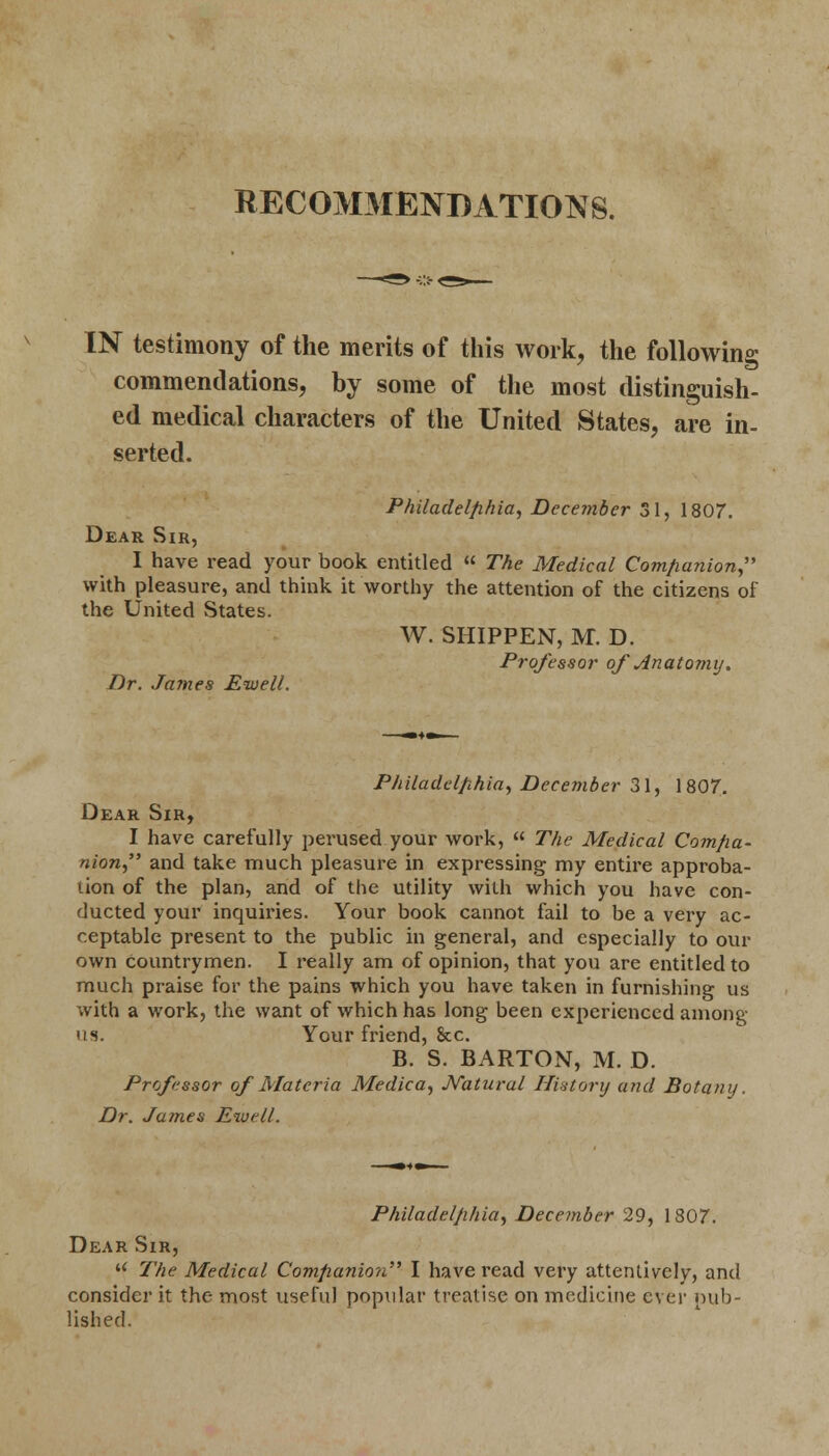 RECOMMENDATIONS. IN testimony of the merits of this work, the following commendations, by some of the most distinguish- ed medical characters of the United States, are in- serted. Philadelphia, December 31, 1807. Dear Sir, I have read your book entitled « The Medical Companion, with pleasure, and think it worthy the attention of the citizens of the United States. W. SHIPPEN, M. D. Professor of Anatomy. Dr. James Eiuell. Philadelphia, December 31, 1807. Dear Sir, I have carefully perused your work, « The Medical Compa- nion, and take much pleasure in expressing my entire approba- tion of the plan, and of the utility with which you have con- ducted your inquiries. Your book cannot fail to be a very ac- ceptable present to the public in general, and especially to our own countrymen. I really am of opinion, that you are entitled to much praise for the pains which you have taken in furnishing us with a work, the want of which has long been experienced among us. Your friend, &c. B. S. BARTON, M. D. Professor of Materia Medica, JVatural History and Botany. Dr. James Rive 11. Philadelphia, December 29, 1807. Dear Sir,  The Medical Companion I have read very attentively, and consider it the most useful popular treatise on medicine ever pub- lished.