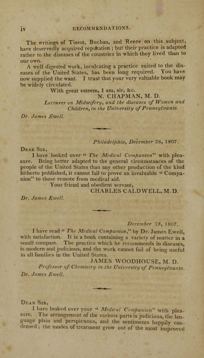 The writings of Tissot, Buchan, and Reece on this subject, have deservedly acquired reputation ; but their practice is adapted rather to the diseases of the countries in which they lived than to our own. A well digested work, inculcating a practice suited to the dis- eases of the United States, has been long required. You have now supplied the want. I trust that your very valuable book may be widely circulated. With great esteem, 1 am, sir, &c. N. CHAPMAN, M. D. Lecturer on Midwifery, and the diseases of Women and Children, in the University of Pennsylvania, Dr. James Ewtll. Philadelphia, December 26, 1807. Dear Sin, I have looked over  The Medical Companion with plea- sure. Being better adapted to the general circumstances of the people of the United States than any other production of the kind hitherto published, it cannot fail to prove an invaluable  Compa- nion to those remote from medical aid. Your friend and obedient servant, CHARLES CALDWELL, M. D. Dr. James Ewe 11. December 28, 1807. I have read  The Medical Companion by Dr. James Ewell, with satisfaction. It is a book containing a variety of matter in a small compass. The practice which he recommends in diseases, is modern and judicious, and the work cannot fail of being useful in all families in the United States. JAMES WOODHOUSE, M. D. Professor of Chemistry in the University of Pennsylvania. Dr. James Ewell. Dear Sir, I have looked over your  Medical Companion with plea- sure. The arrangement of the various parts is judicious, the lan- guage plain and perspicuous, and the sentiments happily con- densed ; the modes of treatment grow out of the most improved