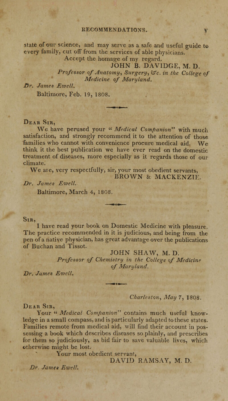 state of our science, and may serve as a safe and useful guide to every family, cut off from the services of able physicians. Accept the homage of my regard. JOHN B. DAVIDGE, M. D. Professor of Anatomy, Surgery, &c. in the College of Medicine of Maryland, Dr. James JEnvell. Baltimore, Feb. 19, 1808. Dear Sir, We have perused your  Medical Companion with much satisfaction, and strongly recommend it to the attention of those families who cannot with convenience procure medical aid. We think it the best publication we have ever read on the domestic treatment of diseases, more especially as it regards those of our climate. We are, very respectfully, sir, your most obedient servants, BROWN & MACKENZIE. Dr. James Ewell. Baltimore, March 4, 1808. Sir, I have read your book on Domestic Medicine with pleasure. The practice recommended in it is judicious, and being from the pen of a native physician, has great advantage over the publications of Buchan and Tissot. JOHN SHAW, M. D. Professor of Chemistry in the College of Medicine of Maryland. Dr. James Eivcll, Charleston, May 7, 1808. Dear Sir, Your  Medical Companion contains much useful know- ledge in a small compass, and is particularly adapted to these states. Families remote from medical aid, will find their account in pos- sessing a book which describes diseases so plainly, and prescribes for them so judiciously, as bid fair to save valuable lives, which otherwise might be lost. Your most obedient servant, DAVID RAMSAY, M. D. Dr. James Eivelt.