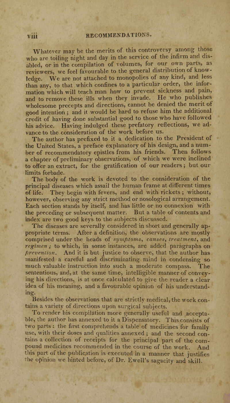 Whatever may be the merits of this controversy among those who are toiling night and day in the service of the infirm and dis- abled, or in the compilation of volumes, for our own parts, as reviewers, we feel favourable to the general distribution of know- ledge. We are not attached to monopolies of any kind, and less than any, to that which confines to a particular order, the infor- mation which will teach man how to prevent sickness and pain, and to remove these ills when they invade. He who publishes wholesome precepts and directions, cannot be denied the merit oi good intention ; and it would be hard to refuse him the additional credit of having done substantial good to those who have followed his advice. Having indulged these prefatory reflections, we ad- vance to the consideration of the work before us. The author has prefixed to it a dedication to the President of the United States, a preface explanatory of his design, and a num- ber of recommendatory epistles from his friends. Then follows a chapter of preliminary observations, of which we were inclined to offer an extract, for the gratification of our readers; but our limits forbade. The body of the work is devoted to the consideration of the principal diseases which assail the human frame at different times of life. They begin with fevers, and end with rickets ; without, however, observing any strict method or nosological arrangement. Each section stands by itself, and has little or no connexion with the preceding or subsequent matter. But a table of contents and index are two good keys to the subjects discussed. The diseases are severally considered in short and generally ap- propriate terms. After a definition, the observations are mostly comprised under the heads of symptoms, causes, treatment, and regimen ; to which, in some instances, are added paragraphs on prevention. And it is but justice to observe, that the author has manifested a careful and discriminating mind in condensing so much valuable instruction into such a moderate compass. The sententious, and, at the same time, intelligible manner of convey- ing his directions, is at once calculated to give the reader a clear idea of his meaning, and a favourable opinion of his understand- ing. Besides the observations that are strictly medical, the work con- tains a variety of directions upon surgical subjects. To render his compilation more generally useful and accepta- ble, the author has annexed to it a Dispensatory. This consists of two parts : the first comprehends a table of medicines for family use, with their doses and qualities annexed ; and the second con- tains a collection of receipts for the principal part of the com- pound medicines recommended in the course of the work. And this part of the publication is executed in a manner that justifies the opinion we hinted before, of Dr. Ewell's sagacity and skill.