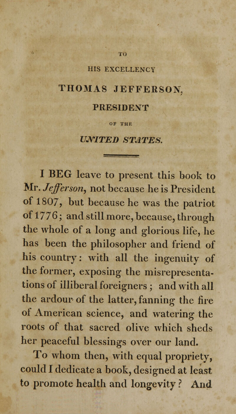 TO HIS EXCELLENCY THOMAS JEFFERSON, PRESIDENT OF THE UNITED STATES. I BEG leave to present this book to Mr. Jefferson, not because he is President of 1807, but because he was the patriot of 1776; and still more, because, through the whole of a long and glorious life, he has been the philosopher and friend of his country: with all the ingenuity of the former, exposing the misrepresenta- tions of illiberal foreigners ; and with all the ardour of the latter, fanning the fire of American science, and watering the roots of that sacred olive which sheds her peaceful blessings over our land. To whom then, with equal propriety, could I dedicate a book, designed at least to promote health and longevity ? And