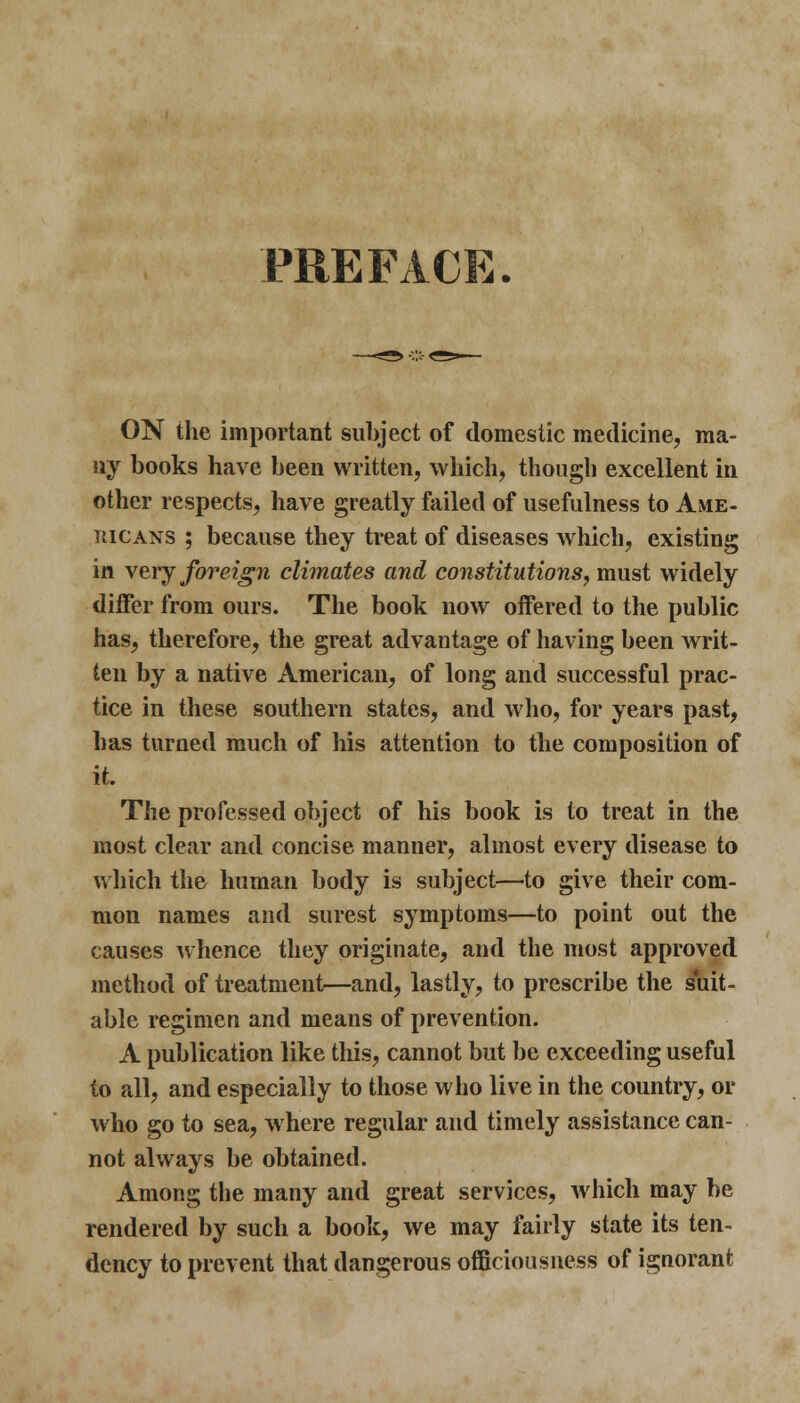 ny books have been written, which, though excellent in other respects, have greatly failed of usefulness to Ame- ricans ; because they treat of diseases Avhich, existing in very foreign climates and constitutions, must widely differ from ours. The book now offered to the public has, therefore, the great advantage of having been writ- ten by a native American, of long and successful prac- tice in these southern states, and who, for years past, has turned much of his attention to the composition of it. The professed object of his book is to treat in the most clear and concise manner, almost every disease to which the human body is subject—to give their com- mon names and surest symptoms—to point out the causes whence they originate, and the most approved method of treatment—and, lastly, to prescribe the suit- able regimen and means of prevention. A publication like this, cannot but be exceeding useful to all, and especially to those who live in the country, or who go to sea, where regular and timely assistance can- not always be obtained. Among the many and great services, which may be rendered by such a book, we may fairly state its ten- dency to prevent that dangerous officiousness of ignorant