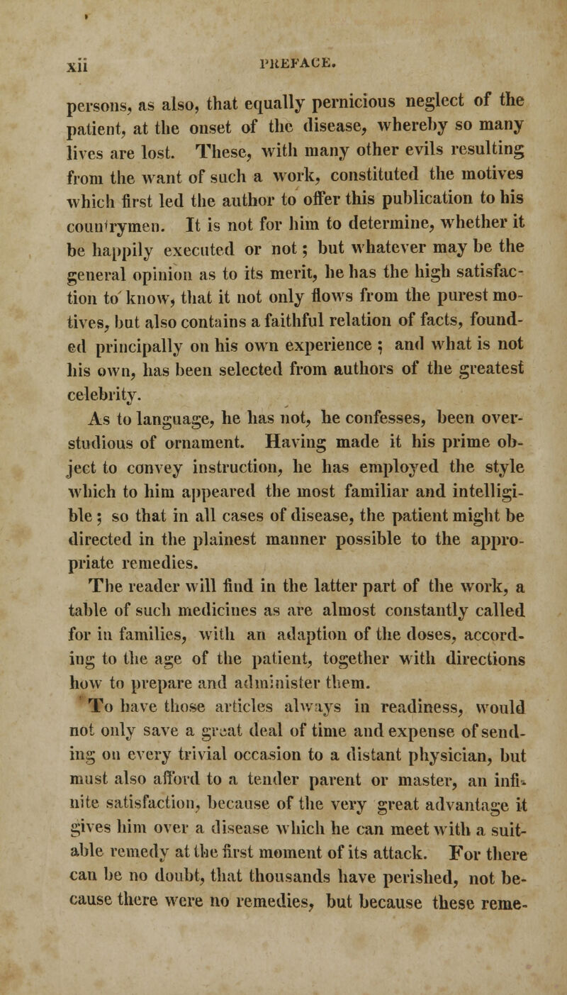 persons, as also, that equally pernicious neglect of the patient, at the onset of the disease, whereby so many lives are lost. These, with many other evils resulting from the want of such a work, constituted the motives which first led the author to offer this publication to his countrymen. It is not for him to determine, whether it be happily executed or not; but whatever may be the general opinion as to its merit, he has the high satisfac- tion to know, that it not only flows from the purest mo- tives, but also contains a faithful relation of facts, found- ed principally on his own experience 5 and what is not his own, has been selected from authors of the greatest celebrity. As to language, he has not, he confesses, been over- studious of ornament. Having made it his prime ob- ject to convey instruction, he has employed the style which to him appeared the most familiar and intelligi- ble ; so that in all cases of disease, the patient might be directed in the plainest manner possible to the appro- priate remedies. The reader will find in the latter part of the work, a table of such medicines as are almost constantly called for in families, with an adaption of the doses, accord- ing to the age of the patient, together with directions how to prepare and administer them. To have those articles always in readiness, would not only save a great deal of time and expense of send- ing on every trivial occasion to a distant physician, but must also afford to a tender parent or master, an infi* nite satisfaction, because of the very great advantage it gives him over a disease which he can meet with a suit- able remedy at the first moment of its attack. For there can be no doubt, that thousands have perished, not be- cause there were no remedies, but because these reme-