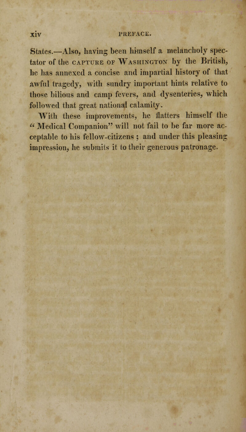 States.—Also, having been himself a melancholy spec- tator of the capture of Washington by the British, he has annexed a concise and impartial history of that awful tragedy, with sundry important hints relative to those bilious and camp fevers, and dysenteries, which followed that great national calamity. With these improvements, he flatters himself the  Medical Companion will not fail to be far more ac- ceptable to his fellow-citizens ; and under this pleasing impression, he submits it to their generous patronage.