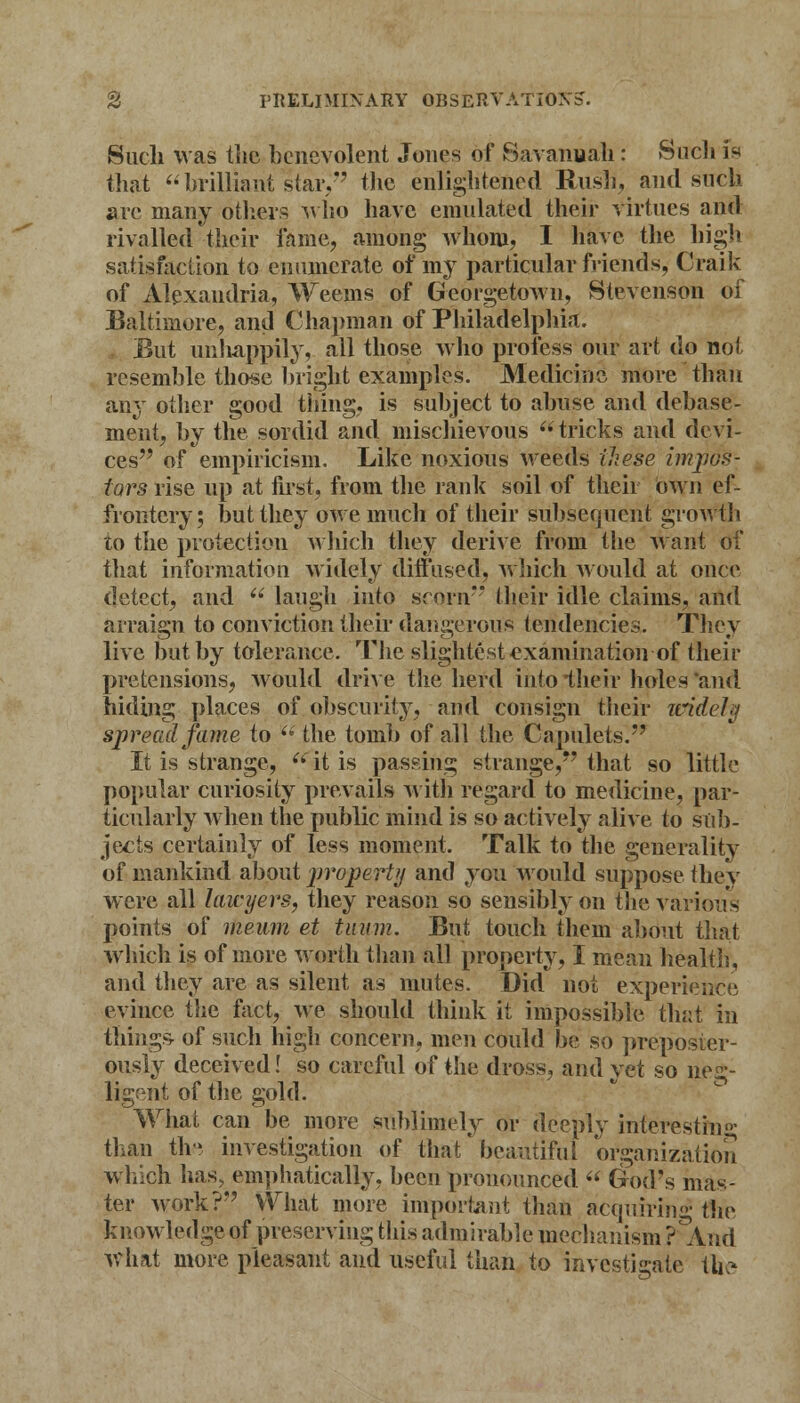 Such was tlic benevolent Jones of Savanuah: Such is that brilliant star, the enlightened Rush, and such arc many others who have emulated their virtues and rivalled their fame, among whom, I have the high satisfaction to enumerate of my particular friends, Craik of Alexandria, Weeins of Georgetown, Stevenson of Baltimore, and Chapman of Philadelphia;. But unhappily, all those who profess our art do not resemble those bright examples. Medicine more than any other good tiling, is subject to abuse and debase- ment, by the sordid and mischievous  tricks and devi- ces of empiricism. Like noxious weeds these impos- tors rise up at first, from the rank soil of their own ef- frontery; but they owe much of their subsequent growth to the protection which they derive from the want of that information widely diffused, which would at once detect, and u laugh into scorn their idle claims, and arraign to conviction their dangerous tendencies. They live but by tolerance. The slightest examination of their pretensions, would drive the herd into their holes and hiding places of obscurity, and consign their widely spread fame to  the tomb of all the Capulets. It is strange,  it is passing strange, that so little popular curiosity prevails with regard to medicine, par- ticularly when the public mind is so actively alive to sub- jects certainly of less moment. Talk to the generality of mankind about property and you would suppose they were all lawyers, they reason so sensibly on the various points of meum et tuum. But touch them about that which is of more worth than all property, I mean health, and they are as silent as mutes. Did not experience evince the fact, we should think it impossible that in things- of such high concern, men could be so preposter- ously deceived! so careful of the dross, and yet so neg- ligent of the gold. What can be more sublimely or deeply interesting than tlv investigation of that'beautiful organization which lias, emphatically, been pronounced  God's mas- ter work? What more important than acquiring the knowledge of preserving this admirable mechanism P^And what more pleasant and useful than to investigate tli?
