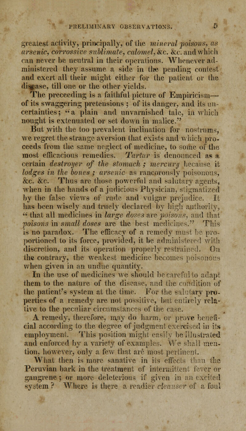 greatest activity, principally, of the mineral poisons, as arsenic, corrossive sublimate, calomel, kc. &c. and which can never he neutral in their operations. Whenever ad- ministered they assume a side in the pending contest and exert all their might either for the patient or the disease, till one or the other yields. The preceeding is a faithful picture of Empiricism— of its swaggering pretensions ; of its danger, and its un- certainties; a plain and unvarnished tale, in which nought is extenuated or set down in malice. But with the too prevalent inclination for nostrums, we regret the strange aversion that exists and which pro- ceeds from the same neglect of medicine, to some of the most efficacious remedies. Tartar is denounced as a certain destroyer of the stomach ; mercury because it lodges in the bones ; arsenic as rancorously poisonous, &c. &c. Thus are those powerful and salutary agents, when in the hands of a judicious Physician, stigmatized hy the false views of rude and vulgar prejudice. It has heen wisely and truely declared by high author!ty, u that all medicines in large doses are poison?,, and that poisons in small doses are the best medicines. This is no paradox. The efficacy of a remedy must be pro- portioned to its force, provided, it he administered with discretion, and its operation properly restrain;1;]. On the contrary, the weakest medicine becomes poisonous when given in an undue quantity. In the use of medicines we should be careful to adapt them to the nature of the disease, and the condition of the patient's system at the time. For the salutary pro- perties of a remedy are not possitive, but entirely rela- tive to the peculiar circumstances of the case. A remedy, therefore, may do harm, or prove benefi- cial according to the degree of judgment exercised in its employment. This position might easily be illustrated and enforced by a variety of examples. We shall men- tion, however, only a few that arc most pertinent. What then is more sanative in its effects than the Peruvian bark in the treatment of intermittent fever or gangrene ; or more deleterious if given in an excited system ? Where is there a readier cleanser of a foul