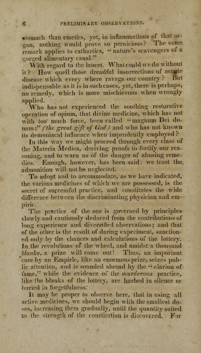 stomach than emetics, yet, in inflammations of that or- gan, nothing would prove so pernicious? The same remark applies to cathartics,  nature's scavengers of a gorged alimentary canal. With regard to the lancet. What could we do without it ? How quell thdse dreadful insurrections of accpte disease which every where ravage our country ? But indispensable as it is in such cases, yet, there is perhaps, no remedy, which is more mischievous when wrongly applied. Who has not experienced the soothing restorative operation of opium, that divine medicine, which has not with too much force, been called magnum Dei do- num; (the great gift of God J and who has not known its demoniacal influence when imprudently employed ? In this way we might proceed through every class of the Materia Medica, deriving proofs to fortify our rea- soning, and to warn us of the danger of abusing reme- dies. Enough, however, has been said: we trust the, admonition will not be neglected. To adopt and to accommodate, as we have indicated, the various medicines of which we are possessed, is the secret of successful practice, and constitutes the wide difference between the discriminating physician and em- piric. The practice of the one is governed by principles slowly and cautiously deduced from the contributions of long experience and diversified observations; and that of the other is the result of daring experiment, sanction- ed only by the chances and calculations of the lottery. In the revolutions of the wheel, and amidst a thousand blanks, a prize will come out! Thus, an important cure by an Empiric, like an enormous prize, seizes pub- lic attention, and is sounded abroad by the  clarion of fame, while the evidence of the murderous practice, like the blanks of the lottery, are hushed in silence or buried in forgetfillness; It may be proper to observe here, that in using all active medicines, we should begin with the smallest do- ses, increasing them gradually, until the quantity suited to the strength of the constitution is discovered. For