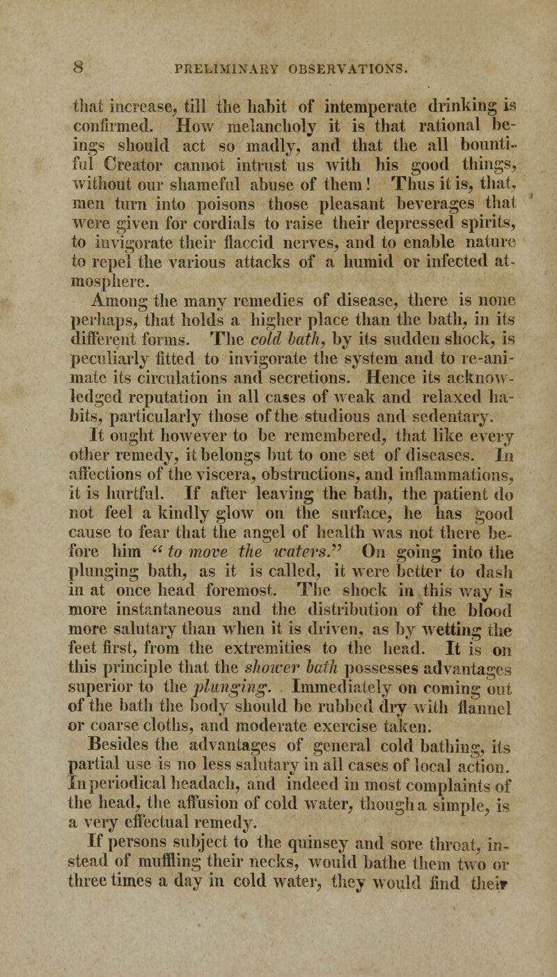 that increase, till the habit of intemperate drinking is confirmed. How melancholy it is that rational be- ings should act so madly, and that the all bounti- ful Creator cannot intrust us with his good things, without our shameful abuse of them! Thus it is, that, men turn into poisons those pleasant beverages that were given for cordials to raise their depressed spirits, to invigorate their flaccid nerves, and to enable nature to repel the various attacks of a humid or infected at- mosphere. Among the many remedies of disease, there is none perhaps, that holds a higher place than the bath, in its different forms. The cold bath, by its sudden shock, is peculiarly fitted to invigorate the system and to re-ani- mate its circulations and secretions. Hence its acknow- ledged reputation in all cases of weak and relaxed ha- bits, particularly those of the studious and sedentary. It ought however to be remembered, that like every other remedy, it belongs but to one set of diseases. In affections of the viscera, obstructions, and inflammations, it is hurtful. If after leaving the bath, the patient do not feel a kindly glow on the surface, he has good cause to fear that the angel of health was not there be- fore him (t to move the waters. On going into the plunging bath, as it is called, it were better to dash in at once head foremost. The shock in this way is more instantaneous and the distribution of the blood more salutary than when it is driven, as by wetting the feet first, from the extremities to the head. It is on this principle that the shower hath possesses advantages superior to the plunging. Immediately on coming out of the bath the body should be rubbed dry with flannel or coarse cloths, and moderate exercise taken. Besides the advantages of general cold bathing, its partial use is no less salutary in all cases of local action. In periodical headach, and indeed in most complaints of the head, the affusion of cold water, though a simple, is a very effectual remedy. If persons subject to the quinsey and sore throat, in- stead of muffling their necks, would bathe them two or three times a day in cold water, they would find thei?