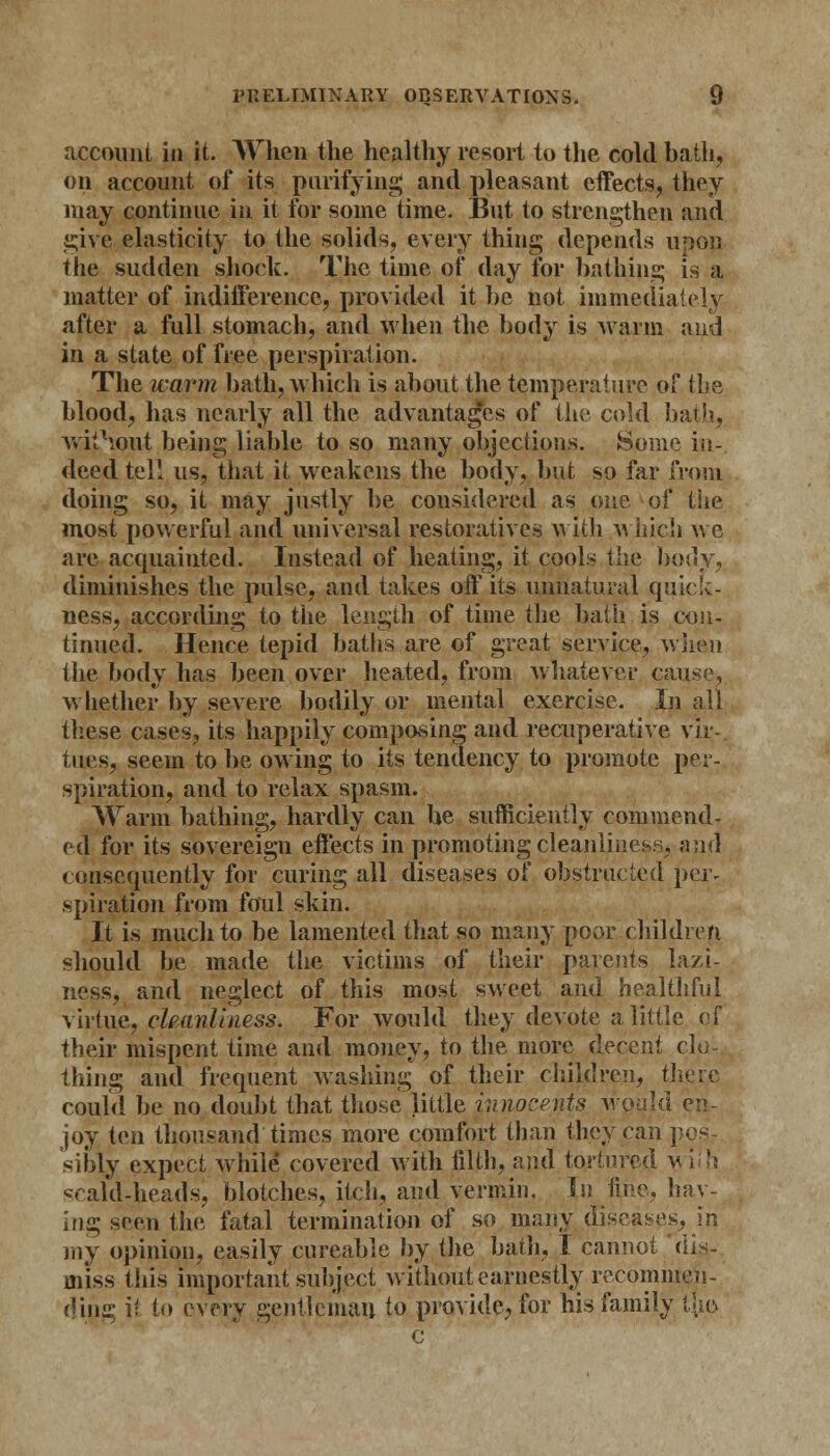 account in it. When the healthy resort to the cold bath, on account of its purifying and pleasant effects, they may continue in it for some time. But to strengthen and give elasticity to the solids, every thing depends upon the sudden shock. The time of day for bathing is a matter of indifference, provided it be not immediately after a full stomach, and when the body is warm and in a state of free perspiration. The warm bath, which is about the temperature of the blood, has nearly all the advantages of the cold bath, without being liable to so many objections. Some in- deed tell us, that it weakens the body, but so far from doing so, it may justly be considered as one of the most powerful and universal restoratives with which we are acquainted. Instead of heating, it cools the body, diminishes the pulse, and takes off its unnatural q uick- ness, according to the length of time the bath is con- tinued. Hence tepid baths are of great service, when the body has been over heated, from whatever cause, whether by severe bodily or mental exercise. In all these cases, its happily composing and recuperative vir- tues, seem to be owing to its tenaency to promote per- spiration, and to relax spasm. Warm bathing, hardly can be sufficiently commend- ed for its sovereign effects in promoting cleanliness, and consequently for curing all diseases of obstructed per- spiration from foul skin. It is much to be lamented that so many poor children should be made the victims of their parents lazi- ness, and neglect of this most sweet and healthful virtue, cleanliness. For would they devote a little of their mispent time and money, to the more decent clo- thing and frequent washing of their children, thj could be no doubt that those little jnnocents would en- joy ten thousand times more comfort than they can pos- sibly expect while covered with filth, and tortured wilh scald-heads, blotches, itch, and vermin. In fine, hav- ing seen the fatal termination of so many, diseases, in my opinion, easily cureahle by the bath, I cannot 'dis- miss this important'subject without earnestly recommen- ding it to every gentleman to provide, for his family tjie c