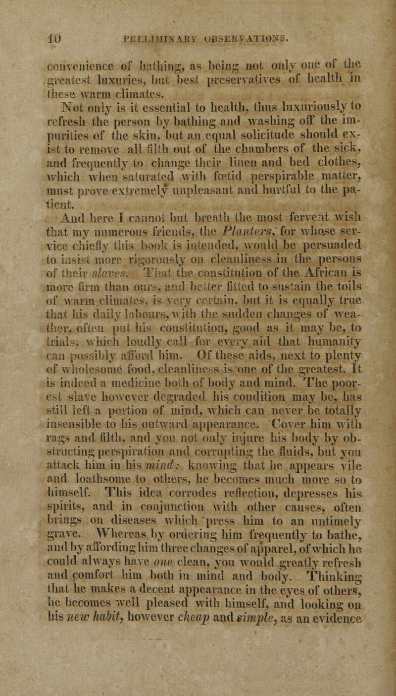convenience of bathing, as being not only one of the greatest luxuries, bat best preservatives of health m these warm climates, TSTot only is it essential to health, thus luxuriously to refresh the person by bathing and washing off the im- purities of the skin, but an equal solicitude should ex- ist to remove all filth out of the chambers of the sick, and frequently tp change their linen and bed clothes, which when sal mated with foetid perspirable matter, must prove extremely unpleasant and hurtful to the pa- tient. And here I cannot but breath the most fervent wish that my numerous friends, the Planters, for whose ser- vice chiefly this book is intended, would be persuaded to insist more rigorously on cleanliness in the persons of their slaves. That the constitution of the African is more firm than ours, and better fitted to sustain the toils of warm climates, is very certain, but it is equally true that his daily labours,with the sudden changes of wea- ther, often put his constitution, good as it may be, to trials, which loudly call for every aid that humanity can possibly afford him. Of these aids, next to plenty of wholesome food, cleanliness is one of the greatest. It is indeed a medicine both of body and mind. The poor- est slave however degraded his condition may be, has still left a portion of mind, which can never be totally insensible to his outward appearance. Cover him with rags and filth) and you not only injure his body by ob- structing perspiration and corrupting the fluids, but you attack him in his wind: knowing that lie appears vile and loathsome to others, he becomes much more so to himself. This idea corrodes reflection, depresses his spirits, and in conjunction with other causes> often brings on diseases which press him to an untimely grave. Whereas by ordering him frequently to bathe, and by affording him three changes of apparel, of which he could always have one clean, you would greatly refresh and comfort him both in mind and body. Thinking that he makes a decent appearance in the eyes of others, he becomes well pleased with himself, and looking on his new habit, however cheap and simple, as an evidence