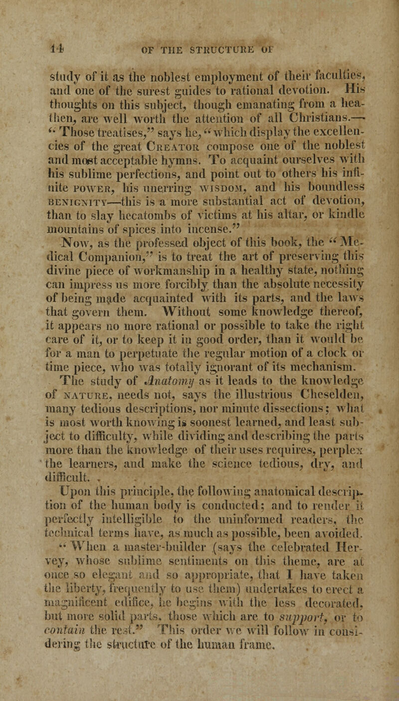 study of it as the noblest employment of their faculties, and one of the surest guides to rational devotion. His thoughts on this subject, though emanating from a hea- ihen, are well worth the attention of all Christians.—  Those treatises, says he, which display the excellen- cies of the great Creator compose one of the noblest and most acceptable hymns. To acquaint ourselves with his sublime perfections, and point out to others his inii- nite power, his unerring wisdom, and his boundless benignity—this is a more substantial act of devotion, than to slay hecatombs of victims at his altar, or kindle mountains of spices into incense. Now, as the professed object of this book, the  Me- dical Companion, is to treat the art of preserving this divine piece of workmanship in a healthy state, nothing can impress us more forcibly than the absolute necessity of being made acquainted with its parts, and the laws that govern them. Without some knowledge thereof, it appears no more rational or possible to take the right care of it, or to keep it in good order, than it would be for a man to perpetuate the regular motion of a clock or time piece, who was totally ignorant of its mechanism. The study of Jlnatomy as it leads to the knowledge of nature, needs not, says the illustrious Chcselden, many tedious descriptions, nor minute dissections; what is most worth knowing is soonest learned, and least sub- ject to difficulty, while dividing and describing the parts more than the knowledge of their uses requires, perplex the learners, and make the science tedious, dry, and difficult. T Upon this principle, the following anatomical desciiju tion of the human body is conducted; and to render, it perfectly intelligible to the uninformed readers, the technical terms have, as much as possible, been avoided.  When a master-builder (says the celebrated Her vey, whose sublime sentiments on this theme, are at once so elegant arid so appropriate, that I have taken the liberty, frequently to use them) undertakes to erect a magnificent edifice, he begins with the less decorated, but more solid parts, those which are to support, or to contain the rest. This order we will follow in consi- dering the structure of the human frame.