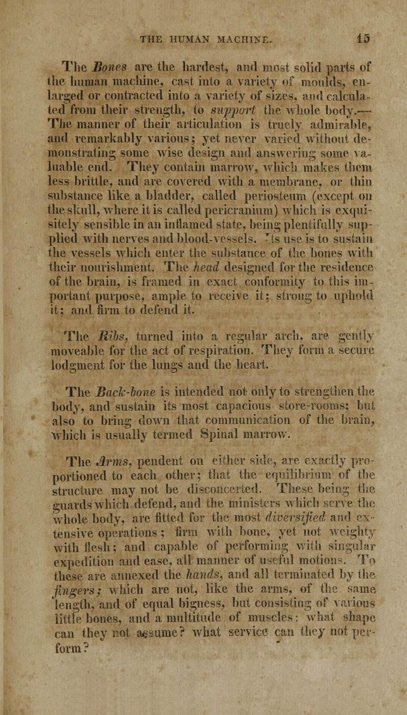 The Bones are the hardest, and most solid parts of the human machine, cast into a variety of moulds, en- larged or contracted into a variety of sizes, and calcula- ted from their strength, to support the whole body.— The manner of their articulation is truely admirable, and remarkably various; yet never varied without de- monstrating some wise design and answering some va- luable end. They contain marrow, which makes them less brittle, and are covered witli a membrane, or thin substance like a bladder, called periosteum (except on the skull, where it is called pericranium) which is exqui- sitely sensible in an inflamed state, being plentifully sup- plied with nerves and blood-vessels. Tis use is to sustain the vessels which enter the substance of the bones with their nourishment. The head designed for the residence of the brain, is framed in exact conformity to this im- portant purpose, ample to receive it; strong to uphold it; and firm to defend it. The Ribs, turned into a regular arch, are gently moveable for the act of respiration. They form a secure lodgment for the lungs and the heart. The Back-bone is intended not- only to strengthen the body, and sustain its most capacious store-rooms; but also to bring down that communication of the brain, which is usually termed Spinal marrow. The Arms, pendent on either side, are exactly pro- portioned to each other; that the equilibrium of the structure may not be disconcerted. These being the guards which defend, and the ministers which serve the whole body, are fitted for the most diversified and ex- tensive operations ; firm with bone, yet not weighty with flesh; and capable of performing with singular expedition and ease, all manner of useful motions. To these are annexed the hands, and all terminated by the fingers; which are not, like the arms, of the same length, and of equal bigness, but consisting of various little bones, and a multitude of muscles: what shape can they not agsume? what service can they not per- form?