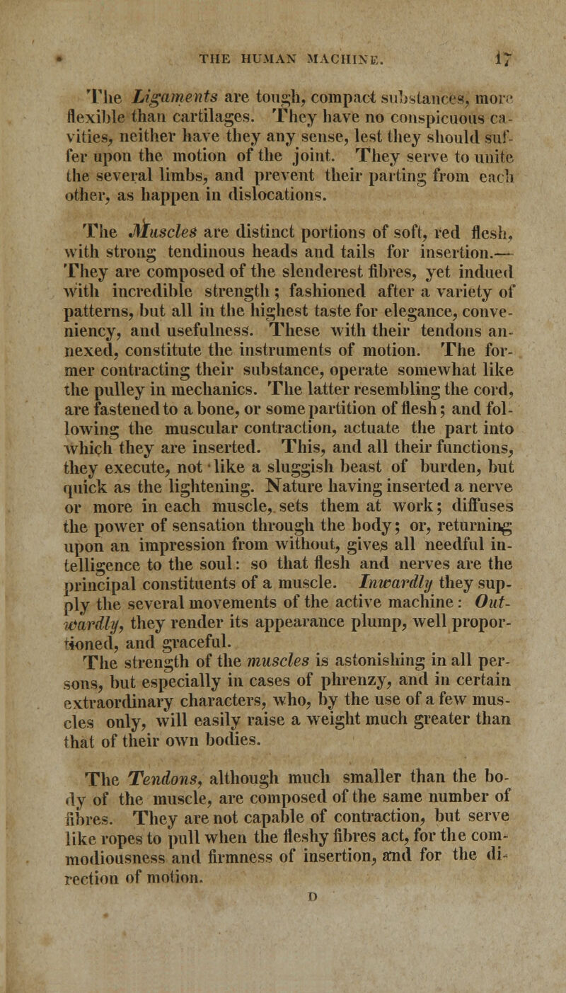 The Ligaments are tough, compact substance^ mor;* flexible than cartilages. They have no conspicuous ca- vities, neither have they any sense, lest they should suf- fer upon the motion of the joint. They serve to unite the several limbs, and prevent their parting from each other, as happen in dislocations. The Muscles are distinct portions of soft, red flesh, with strong tendinous heads and tails for insertion.— They are composed of the slenderest fibres, yet indued with incredible strength; fashioned after a variety of patterns, but all in the highest taste for elegance, conve- niency, and usefulness. These with their tendons an- nexed, constitute the instruments of motion. The for- mer contracting their substance, operate somewhat like the pulley in mechanics. The latter resembling the cord, are fastened to a bone, or some partition of flesh; and fol- lowing the muscular contraction, actuate the part into which they are inserted. This, and all their functions, they execute, not *like a sluggish beast of burden, but quick as the lightening. Nature having inserted a nerve or more in each muscle,, sets them at work; diffuses the power of sensation through the body; or, returning upon an impression from without, gives all needful in- telligence to the soul: so that flesh and nerves are the principal constituents of a muscle. Inwardly they sup- ply the several movements of the active machine : Out- wardly, they render its appearance plump, well propor- r4oned, and graceful. The strength of the muscles is astonishing in all per- sons, but especially in cases of phrenzy, and in certain extraordinary characters, who, by the use of a few mus- cles only, will easily raise a weight much greater than that of their own bodies. The Tendons, although much smaller than the bo- dy of the muscle, are composed of the same number of fibres. They are not capable of contraction, but serve like ropes to pull when the fleshy fibres act, for the com- modiousness and firmness of insertion, and for the di- rection of motion.