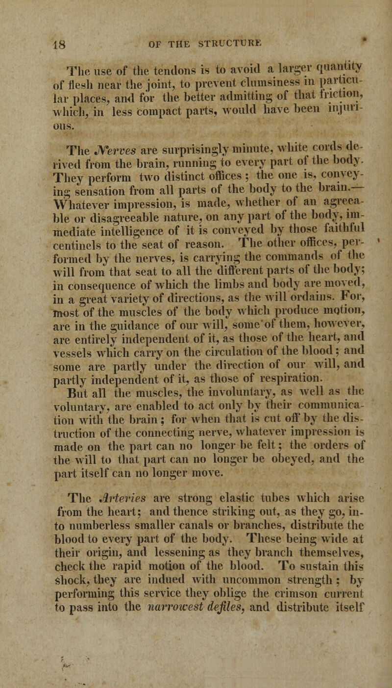 The use of the tendons is to avoid a larger quantity of flesh near the joint, to prevent clumsiness in particu- lar places, and for the better admitting of that friction, which, in less Compact parts, would have been injuri- ous. The Nerves are surprisingly minute, white cords de- rived from the brain, running to every part of the body. They perform two distinct offices ; the one is, convey- ing sensation from all parts of the body to the brain.— Whatever impression, is made, whether of an agreea- ble or disagreeable nature, on any part of the body, im- mediate intelligence of it is conveyed by those faithful centinels to the seat of reason. The other offices, per- formed by the nerves, is carrying the commands of the will from that seat to all the different parts of the body; in consequence of which the limbs and body are moved, in a great variety of directions, as the will ordains. For, most of the muscles of the body which produce motion, are in the guidance of our will, some'of them, however, are entirely independent of it, as those of the heart, and vessels which carry on the circulation of the blood; and some are partly under the direction of our will, and partly independent of it, as those of respiration. But all the muscles, the involuntary, as well as the voluntary, are enabled to act only by their communica- tion with the brain; for when that is cut off by the dis- tinction of the connecting nerve, whatever impression is made on the part can no longer be felt; the orders of the will to that part can no longer be obeyed, and the part itself can no longer move. The Arteries are strong elastic tubes which arise from the heart; and thence striking out, as they go, in- to numberless smaller canals or branches, distribute the blood to every part of the body. These being wide at their origin, and lessening as they branch themselves, check the rapid motion of the blood. To sustain this shock, they are indued with uncommon strength; by performing this service they oblige the crimson current to pass into the narrowest defiles, and distribute itself