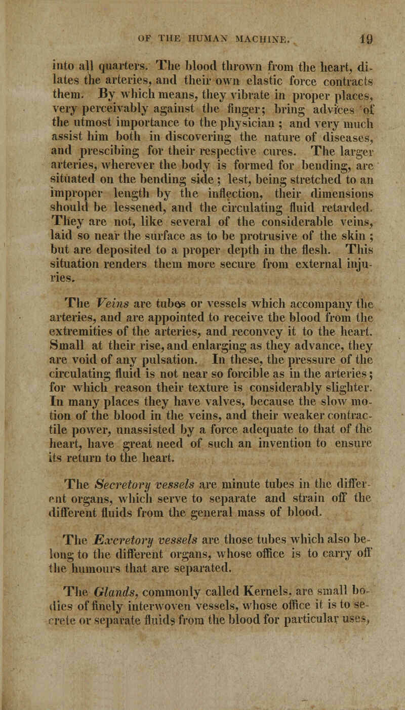 into all quarters. The blood thrown from the heart, di- lates the arteries, and their own elastic force contracts them. By which means, they vibrate in proper places, very perceivably against the finger; bring advices of the utmost importance to the physician ; and very much assist him both in discovering the nature of diseases, and prescibing for their respective cures. The larger arteries, wherever the body is formed for bending, are situated on the bending side ; lest, being stretched to an improper length by the inflection, their dimensions should be lessened, and the circulating fluid retarded. They are not, like several of the considerable veins, laid so near the surface as to be protrusive of the skin ; but are deposited to a proper depth in the flesh. This situation renders them more secure from external inju- ries. The Veins are tubes or vessels which accompany the arteries, and are appointed to receive the blood from the extremities of the arteries, and reconvey it to the heart. Small at their rise, and enlarging as they advance, they are void of any pulsation. In these, the pressure of the circulating fluid is not near so forcible as in the arteries; for which reason their texture is considerably slighter. In many places they have valves, because the slow mo- tion of the blood in the veins, and their weaker contrac- tile power, unassisted by a force adequate to that of the heart, have great need of such an invention to ensure its return to the heart. The Secretory vessels are minute tubes in the differ- ent organs, which serve to separate and strain off the different fluids from the general mass of blood. The Excretory vessels are those tubes which also be- long to the different organs, whose office is to carry off the humours that are separated. The Glands, commonly called Kernels, are small bo- dies of finely interwoven vessels, whose office it is to se- crete or separate fluids from the blood for particular uses,