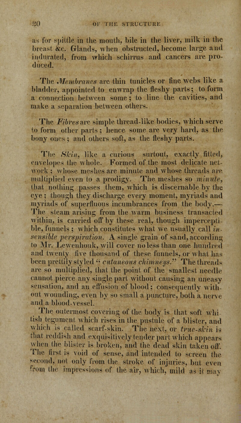 as for spittle in the mouth, bile in the liver, milk in the breast &c. Glands, when obstructed, become large and indurated, from which schirrus and cancers are pro- duced. The Membranes are thin tunicles or fine webs like a bladder, appointed to enwrap the fleshy parts; to form a connection between some; to line the cavities, and make a separation between others. The Fibres are simple thread-like bodies, which serve to form other parts; hence some are very hard, as the bony ones ; and others soft, as the fleshy parts. The Skin, like a curious surtout, exactly fitted, envelopes the whole. Formed of the most delicate net- work ; whose meshes are minute and whose threads are multiplied even to a prodigy. The meshes so minute, that nothing passes them, which is discernable by the eye ; though they discharge every moment, myriads and myriads of superfluous incumbrances from the body.— The steam arising from the warm business transacted within, is carried off by these real, though impercepti- ble, funnels ; which constitutes what we usually call in- sensible perspiration. A single grain of sand, according to Mr. Lewenhouk, will cover no less than one hundred and twenty five thousand of these funnels, or what has been prettily styled ej cutaneous chimneys. The threads are so multiplied, that the point of the smallest needle cannot pierce any single part without causing an uneasy sensation, and an effusion of blood; consequently with- out wounding, even by so small a puncture, both a nerve and a blood-vessel. The outermost covering of the body is that soft whi- tish tegument which rises in the pustule of a blister, and which is called scarf-skin. The next, or true-skin h that reddish and exquisitively tender part which appears when the blister is broken, and the dead skin taken off. The first is void of sense, and intended to screen the second, not only from the stroke of injuries, but even from the impressions of the air, which, mild as it may