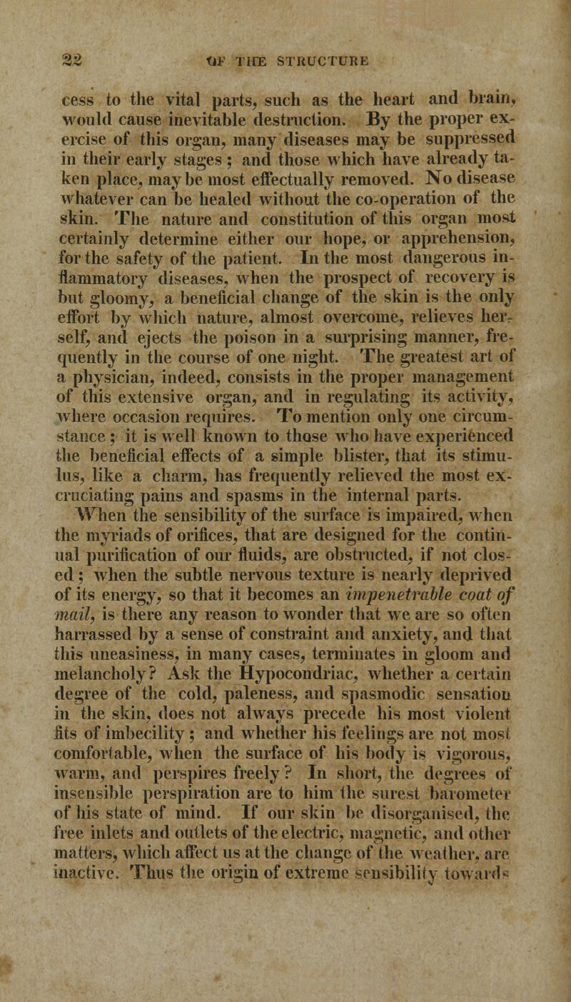 cess to the vital parts, such as the heart and brain, would cause inevitable destruction. By the proper ex- ercise of this organ, many diseases may be suppressed in their early stages ; and those which have already ta- ken place, maybe most effectually removed. No disease whatever can be healed without the co-operation of the skin. The nature and constitution of this organ most certainly determine either our hope, or apprehension, for the safety of the patient. In the most dangerous in- flammatory diseases, when the prospect of recovery is but gloomy, a beneficial change of the skin is the only effort by which nature, almost overcome, relieves heiv self, and ejects the poison in a surprising manner, fre- quently in the course of one night. The greatest art of a physician, indeed, consists in the proper management of this extensive organ, and in regulating its activity, where occasion requires. To mention only one circum- stance ; it is well known to those who have experienced the beneficial effects of a simple blister, that its stimu- lus, like a charm, has frequently relieved the most ex- cruciating pains and spasms in the internal parts. When the sensibility of the surface is impaired, when the myriads of orifices, that are designed for the contin- ual purification of our fluids, are obstructed, if not clos- ed ; when the subtle nervous texture is nearly deprived of its energy, so that it becomes an impenetrable coat of mail', is there any reason to wonder that we are so often harrassed by a sense of constraint and anxiety, and that this uneasiness, in many cases, terminates in gloom and melancholy? Ask the Hypocondriac, whether a certain degree of the cold, paleness, and spasmodic sensation in the skin, does not always precede his most violent fits of imbecility ; and whether his feelings are not most comfortable, when the surface of his body is vigorous, warm, and perspires freely ? In short, the degrees of insensible perspiration are to him the surest barometer of his state of mind. If our skin be disorganised, the free inlets and outlets of the electric, magnetic, and other matters, which affect us at the change of the weather, arc inactive. Thus the origin of extreme sensibility towards