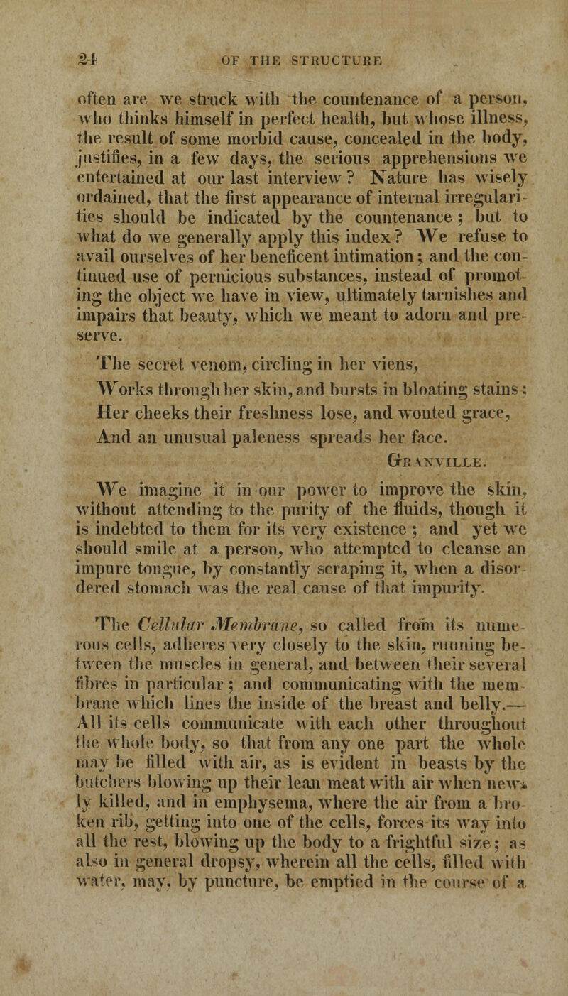 often are we struck with the countenance of a person, who thinks himself in perfect health, but whose illness, the result of some morbid cause, concealed in the body, justifies, in a few days, the serious apprehensions we entertained at our last interview ? Nature has wisely ordained, that the first appearance of internal irregulari- ties should be indicated by the countenance ; but to what do we generally apply this index ? We refuse to avail ourselves of her beneficent intimation; and the con- tinued use of pernicious substances, instead of promot- ing the object we have in view, ultimately tarnishes and impairs that beauty, which we meant to adorn and pre- serve. The secret venom, circling in her viens, Works through her skin, and bursts in bloating stains : Her cheeks their freshness lose, and wonted grace, And an unusual paleness spreads her face. GrRAXVILLE. We imagine it in our power to improve the skin, without attending to the purity of the fluids, though it- is indebted to them for its very existence ; and yet we should smile at a person, who attempted to cleanse an impure tongue, by constantly scraping it, when a disbr dered stomach was the real cause of that impurity. The Cellular Membrane, so called from its nume- rous cells, adheres yery closely to the skin, running be- tween the muscles in general, and between their severa 1 fibres in particular ; and communicating with the mem braue which lines the inside of the breast and belly.— All its cells communicate with each other throughout the whole body, so that from any one part the whole may be filled with air, as is evident in beasts by the batchers blowing up their lean meat with air when new* ly killed, and ill emphysema, where the air from a bro- ken rib, getting into one of the cells, forces its way into all the rest, blowing up the body to a frightful size; as also in general dropsy, wherein all the cells, filled with water, may, by puncture, be emptied in the course of a