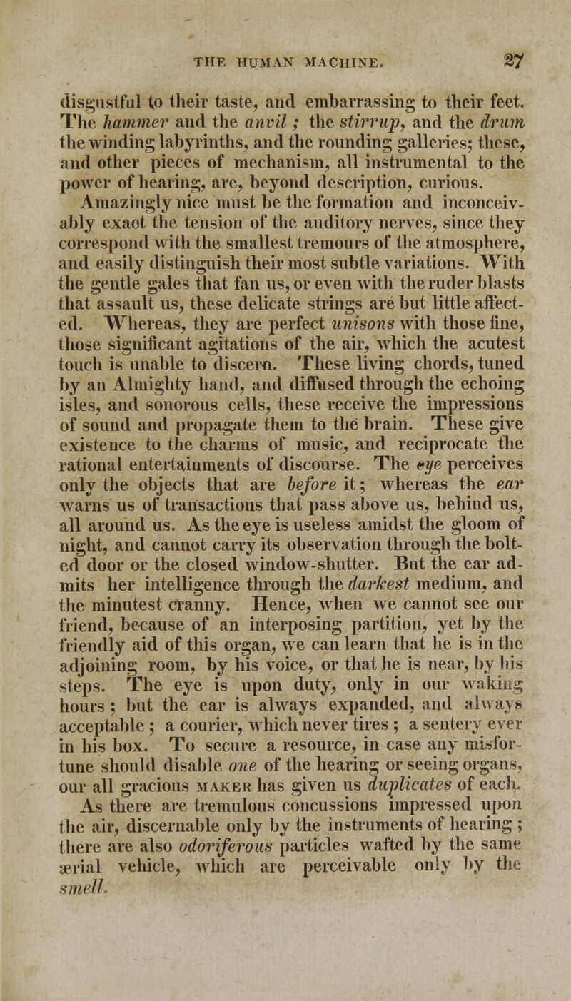 disgustful to their taste, and embarrassing to their feet. The hammer and the anvil ; the stirrup, and the drum the winding labyrinths, and the rounding galleries; these, and other pieces of mechanism, all instrumental to the power of hearing, are, beyond description, curious. Amazingly nice must be the formation and inconceiv- ably exaot the tension of the auditory nerves, since they correspond with the smallest tremours of the atmosphere, and easily distinguish their most subtle variations. With the gentle gales that fan us, or even with the ruder blasts that assault us, these delicate strings are but little affect- ed. Whereas, they are perfect unisons with those fine, those significant agitations of the air, which the acutest touch is unable to discern. These living chords, tuned by an Almighty hand, and diffused through the echoing isles, and sonorous cells, these receive the impressions of sound and propagate them to the brain. These give existence to the charms of music, and reciprocate the rational entertainments of discourse. The eye perceives only the objects that are before it; whereas the ear warns us of transactions that pass above us, behind us, all around us. As the eye is useless amidst the gloom of night, and cannot carry its observation through the bolt- ed door or the closed window-shutter. But the ear ad- mits her intelligence through the darkest medium, and the minutest cranny. Hence, when we cannot see our friend, because of an interposing partition, yet by the friendly aid of this organ, we can learn that he is in the adjoining room, by his voice, or that he is near, by his steps. The eye is upon duty, only in our waking hours ; but the ear is always expanded, and always acceptable ; a courier, which never tires ; a sentery ever in his box. To secure a resource, in case any misfor- tune should disable one of the hearing or seeing organs, our all gracious maker has given us duplicates of each. As there are tremulous concussions impressed upon the air, discernable only by the instruments of hearing ; there are also odoriferous particles wafted by the same serial vehicle, which are perceivable only by the smell.