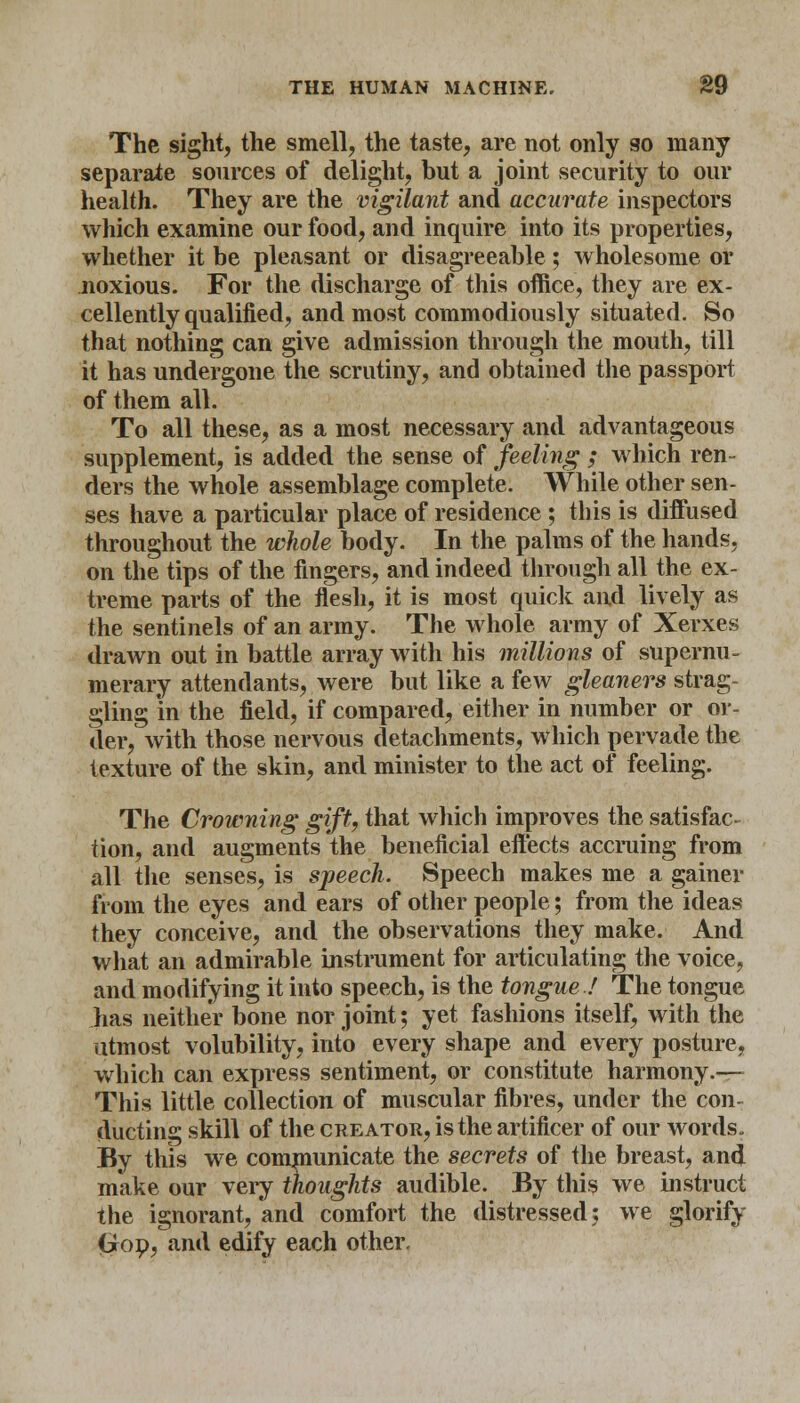 The sight, the smell, the taste, are not only so many separate sources of delight, but a joint security to our health. They are the vigilant and accurate inspectors which examine our food, and inquire into its properties, whether it be pleasant or disagreeable; wholesome or noxious. For the discharge of this office, they are ex- cellently qualified, and most commodiously situated. So that nothing can give admission through the mouth, till it has undergone the scrutiny, and obtained the passport of them all. To all these, as a most necessary and advantageous supplement, is added the sense of feeling ; which ren- ders the whole assemblage complete. While other sen- ses have a particular place of residence ; this is diffused throughout the whole body. In the palms of the hands, on the tips of the fingers, and indeed through all the ex- treme parts of the flesh, it is most quick and lively as the sentinels of an army. The whole army of Xerxes drawn out in battle array with his millions of supernu- merary attendants, were but like a few gleaners strag- gling in the field, if compared, either in number or or- der, with those nervous detachments, which pervade the texture of the skin, and minister to the act of feeling. The Crowning gift, that which improves the satisfac- tion, and augments the beneficial effects accruing from all the senses, is speech. Speech makes me a gainer from the eyes and ears of other people; from the ideas they conceive, and the observations they make. And what an admirable instrument for articulating the voice, and modifying it into speech, is the tongue! The tongue has neither bone nor joint; yet fashions itself, with the utmost volubility, into every shape and every posture, which can express sentiment, or constitute harmony.— This little collection of muscular fibres, under the con ducting skill of the creator, is the artificer of our words. By this we communicate the secrets of the breast, and make our very thoughts audible. By this we instruct the ignorant, and comfort the distressed: we glorify (yop, and edify each other.