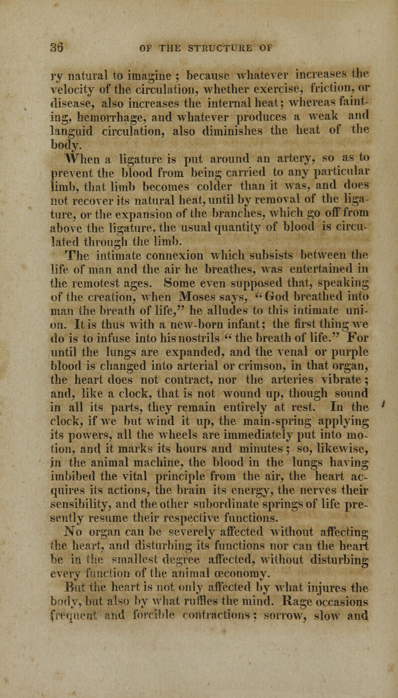 ry natural to imagine ; because whatever increases the velocity of the circulation, whether exercise, friction, or disease, also increases the internal heat; whereas faint- ing, hemorrhage, and whatever produces a weak and languid circulation, also diminishes the heat of the body. When a ligature is put around an artery, so as to prevent the blood from being carried to any particular limb, that limb becomes colder than it was, and does not recover its natural heat, until by removal of the liga- ture, or the expansion of the branches, which go off from above the ligature, the usual quantity of blood is circu- lated through the limb. The intimate connexion which subsists between the life of man and the air he breathes, was entertained in the remotest ages. Some even suppased that, speaking of the creation, when Moses says, God breathed into man the breath of life, he alludes to this intimate uni- on. It is thus with a new-born infant; the first thing we do is to infuse into his nostrils  the breath of life. For until the lungs are expanded, and the venal or purple blood is changed into arterial or crimson, in that organ, the heart does not contract, nor the arteries vibrate; and, like a clock, that is not wound up, though sound in all its parts, they remain entirely at rest. In the clock, if we but wind it up, the main-spring applying its powers, all the wheels are immediately put into mo- tion, and it marks its hours and minutes ; so, likewise, in the animal machine, the blood in the lungs having imbibed the vital principle from the air, the heart ac- quires its actions, the brain its energy, the nerves their sensibility, and the other subordinate springs of life pre- sently resume their respective functions. No organ can be severely affected without affecting the heart, and disturbing its functions nor can the heart be in the smallest degree affected, without disturbing every function of the animal ceconoray. But the heart is not only affected by what injures the body, but also by what ruffles the mind. Rage occasions frequent and forcible contractions: sorrow, slow and