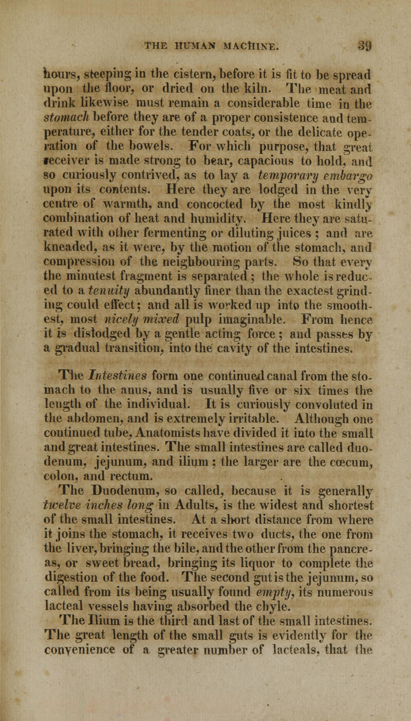 hours, steeping in the cistern, before it is fit to be spread upon the floor, or dried on the kiln. The meat and drink likewise must remain a considerable time in the stomach before they are of a proper consistence and tem- perature, either for the tender coats, or the delicate ope- ration of the bowels. For which purpose, that great •receiver is made strong to bear, capacious to hold, and so curiously contrived, as to lay a temporary embargo upon its contents. Here they are lodged in the very centre of warmth, and concocted by the most kindly combination of heat and humidity. Here they are satu- rated with other fermenting or diluting juices ; and are kneaded, as it were, by the motion of the stomach, and compression of the neighbouring parts. So that every the minutest fragment is separated; the whole is reduc- ed to & tenuity abundantly finer than the exactest grind- ing could eft'ect; and all is worked up into the smooth- est, most nicely mixed pulp imaginable. From hence it is dislodged by a gentle acting force ; and passes by a gradual transition, into the cavity of the intestines. The Intestines form one continued canal from the sto- mach to the anus, and is usually five or six times the length of the individual. It is curiously convoluted in the abdomen, and is extremely irritable. Although one continued tube, Anatomists have divided it into the small and great intestines. The small intestines are called duo- denum, jejunum, and ilium ; the larger are the ccecum, colon, and rectum. The Duodenum, so called, because it is generally twelve inches long in Adults, is the widest and shortest of the small intestines. At a short distance from where it joins the stomach, it receives two ducts, the one from the liver, bringing the bile, and the other from the pancre- as, or sweet bread, bringing its liquor to complete the digestion of the food. The second gut is the jejunum, so called from its being usually found empty, its numerous lacteal vessels having absorbed the chyle. The Ilium is the third and last of the small intestines. The great length of the small guts is evidently for the convenience of a greater number of lacteals, that the