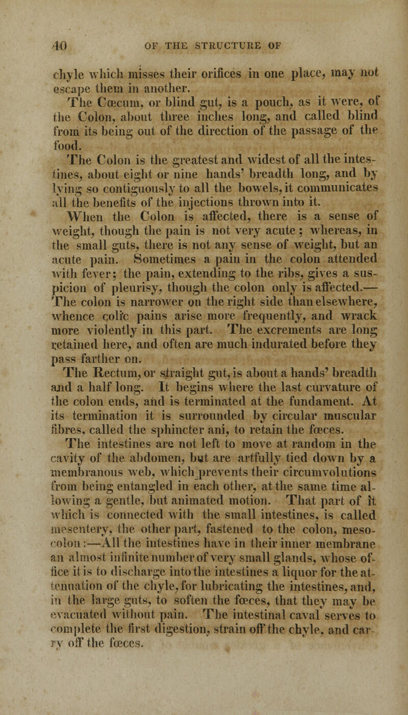 chyle which misses their orifices in one place, may not escape them in another. The Ccecum, or blind gut, is a pouch, as it were, of the Colon, about three inches long, and called blind from its being out of the direction of the passage of the food. The Colon is the greatest and widest of all the intes- tines, about eight or nine hands' breadth long, and by lying so contiguously to all the bowels, it communicates all the benefits of the injections thrown into it. When the Colon is affected, there is a sense of weight, though the pain is not very acute ; whereas, in the small guts, there is not any sense of weight, but an acute pain. Sometimes a pain in the colon attended with fever; the pain, extending to the ribs, gives a sus- picion of pleurisy, though the colon only is affected.— The colon is narrower on the right side than elsewhere, whence coli'c pains arise more frequently, and wrack more violently in this part. The excrements are long retained here, and often are much indurated before they pass farther on. The Rectum, or straight gut, is about a hands' breadth and a half long. It begins where the last curvature of the colon ends, and is terminated at the fundament. At its termination it is surrounded by circular muscular fibres, called the sphincter ani, to retain the faeces. The intestines are not left to move at random in the cavity of the abdomen, but are artfully tied down by a membranous web, whiclrprevents their circumvolutions from being entangled in each other, at the same time al- lowing a gentle, but animated motion. That part of it which is connected with the small intestines, is called mesentery, the other part, fastened to the colon, meso- colon :—All the intestines have in their inner membrane an almost infinite number of very small glands, whose of- fice it is to discharge into the intestines a liquor for the at- tenuation of the chyle, for lubricating the intestines, and, in the large guts, to soften the feces, that they may be evacuated without pain. The intestinal caval serves to complete the first digestion, strain off the chyle, and car : v off the feces.