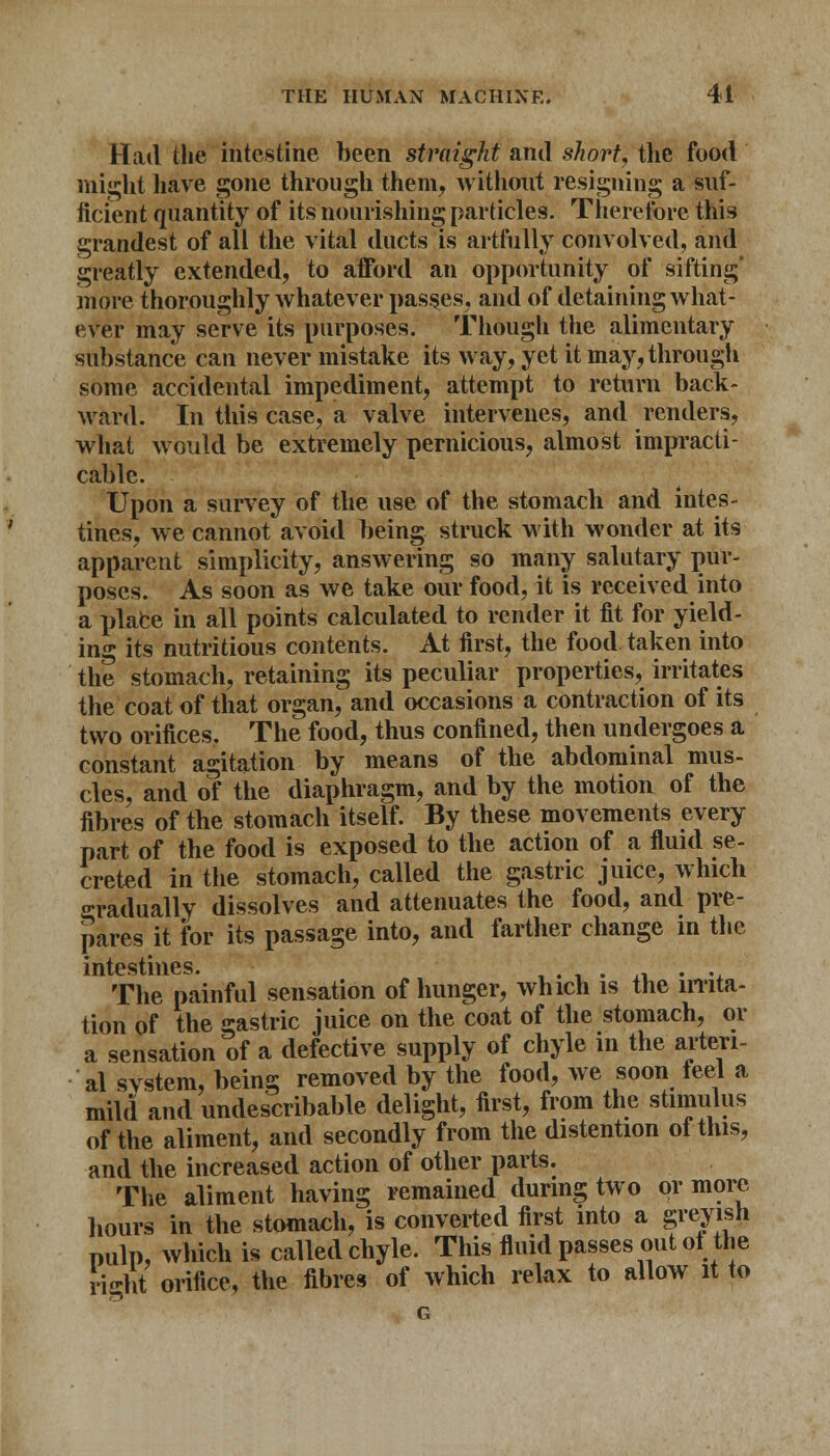 Had the intestine been straight and short, the food might have gone through them, without resigning a suf- ficient quantity of its nourishing particles. Therefore this grandest of all the vital ducts is artfully convolved, and greatly extended, to afford an opportunity of sifting' more thoroughly whatever passes, and of detaining what- ever may serve its purposes. Though the alimentary substance can never mistake its way, yet it may, through some accidental impediment, attempt to return back- ward. In this case, a valve intervenes, and renders, what would be extremely pernicious, almost impracti- cable. Upon a survey of the use of the stomach and intes- tines, we cannot avoid being struck with wonder at its apparent simplicity, answering so many salutary pur- poses. As soon as we take our food, it is received into a plafce in all points calculated to render it fit for yield- in0 its nutritious contents. At first, the food taken into the stomach, retaining its peculiar properties, irritates the coat of that organ, and occasions a contraction of its two orifices. The food, thus confined, then undergoes a constant agitation by means of the abdominal mus- cles, and of the diaphragm, and by the motion of the fibres of the stomach itself. By these movements every part of the food is exposed to the action of a fluid se- creted in the stomach, called the gastric juice, which Gradually dissolves and attenuates the food, and pre- pares it for its passage into, and farther change in the intestines. . . . The painful sensation of hunger, which is the irrita- tion of the gastric juice on the coat of the stomach, or a sensation of a defective supply of chyle in the arteri- al svstem, being removed by the food, we soon feel a mild and undescribable delight, first, from the stimulus of the aliment, and secondly from the distention ot this, and the increased action of other parts. The aliment having remained during two or more hours in the stomach, is converted first into a greyish pulp, which is called chyle. This fluid passes out oi the right orifice, the fibres of which relax to allow it to G