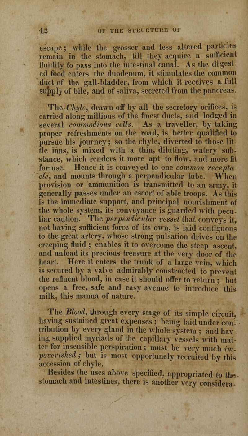 escape; while the grosser and less altered particles remain in the stomach, till they acquire a sufficient fluidity to pass into the intestinal canal. As the digest- ed food enters the duodenum, it stimulates the common duct of the gall-bladder, from which it receives a full supply of bile, and of saliva, secreted from the pancreas. The Chyle, drawn off by all the secretory orifices, is carried along millions of the finest ducts, and lodged in several commodious cells. As a traveller, by taking proper refreshments on the road, is better qualified to pursue his journey; so the chyle, diverted to those lit- tle inns, is mixed with a thin, diluting, watery sub- stance, which renders it more apt to flow, and more fit for use. Hence it is conveyed to one common recepta- cle, and mounts through a perpendicular tube. When provision or ammunition is transmitted to an army, it generally passes under an escort of able troops. As this is the immediate support, and principal nourishment of the whole system, its conveyance is guarded with pecu- liar caution. The perpendicular vessel that conveys it, not having sufficient force of its own, is laid contiguous to the great artery, whose strong pulsation drives on the creeping fluid ; enables it to overcome the steep ascent, and unload its precious treasure at the very door of the heart. Here it enters the trunk of a large vein, which is secured by a valve admirably constructed to prevent the refluent blood, in case it should offer to return ; but opens a free, safe and easy avenue to introduce this milk, this manna of nature. The Blood, through every stage of its simple circuit, having sustained great expenses ; being laid under con- tribution by every gland in the whole system ; and hav- ing supplied myriads of the capillary vessels with mat- ter for insensible perspiration; must be very much im- poverished ; but is most opportunely recruited by this accession of chyle. Besides the uses above specified, appropriated to the. stomach and intestines, there is another very considera-