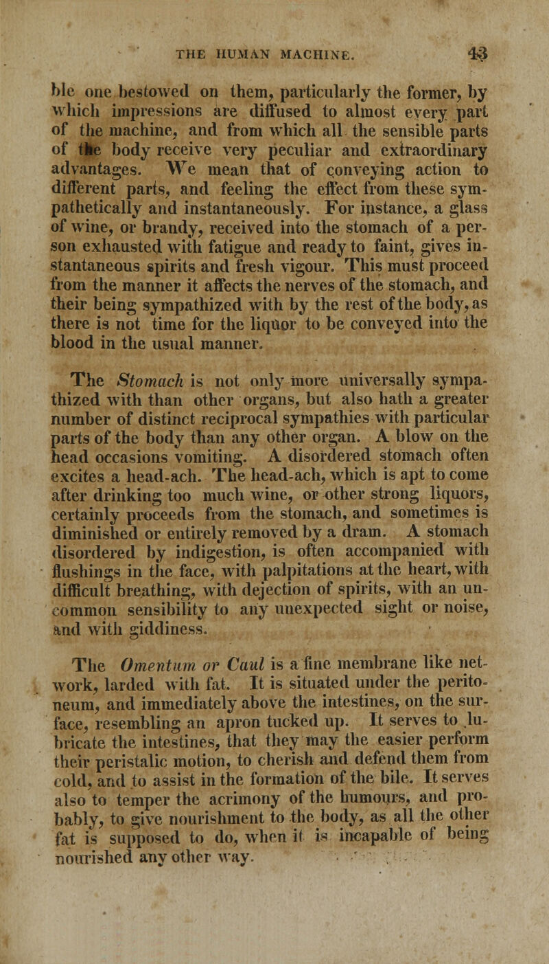ble one bestowed on them, particularly the former, by which impressions are diffused to almost every part of the machine, and from which all the sensible parts of the body receive very peculiar and extraordinary advantages. We mean that of conveying action to different parts, and feeling the effect from these sym- pathetically and instantaneously. For instance, a glass of wine, or brandy, received into the stomach of a per- son exhausted with fatigue and ready to faint, gives in- stantaneous spirits and fresh vigour. This must proceed from the manner it affects the nerves of the stomach, and their being sympathized with by the rest ofthebody,as there is not time for the liquor to be conveyed into the blood in the usual manner. The Stomach is not only more universally sympa- thized with than other organs, but also hath a greater number of distinct reciprocal sympathies with particular parts of the body than any other organ. A blow on the head occasions vomiting. A disordered stomach often excites a head-ach. The head-ach, which is apt to come after drinking too much wine, or other strong liquors, certainly proceeds from the stomach, and sometimes is diminished or entirely removed by a dram. A stomach disordered by indigestion, is often accompanied with flushings in the face, with palpitations at the heart, with difficult breathing, with dejection of spirits, with an un- common sensibility to any unexpected sight or noise, and with giddiness. The Omentum or Caul is a fine membrane like net- work, larded with fat. It is situated under the perito- neum, and immediately above the intestines, on the sur- face, resembling an apron tucked up. It serves to .lu- bricate the intestines, that they may the easier perform their peristalic motion, to cherish and defend them from cold, and to assist in the formation of the bile. It serves also to temper the acrimony of the humours, and pro- bably, to give nourishment to the body, as all the other fat is supposed to do, when il is incapable of being nourished any other way.