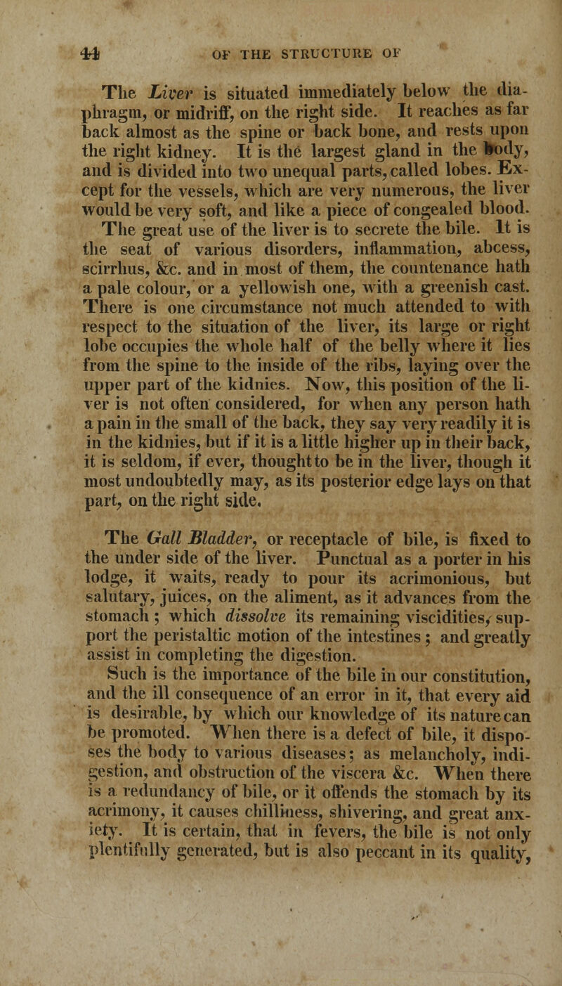 The Liver is situated immediately below the dia- phragm, or midriff, on the right side. It reaches as far back almost as the spine or back bone, and rests upon the right kidney. It is the largest gland in the fcody, and is divided into two unequal parts, called lobes. Ex- cept for the vessels, which are very numerous, the liver would be very soft, and like a piece of congealed blood. The great use of the liver is to secrete the bile. It is the seat of various disorders, inflammation, abcess, scirrhus, &c. and in most of them, the countenance hath a pale colour, or a yellowish one, with a greenish cast. There is one circumstance not much attended to with respect to the situation of the liver, its large or right lobe occupies the whole half of the belly where it lies from the spine to the inside of the ribs, laying over the upper part of the kidnies. Now, this position of the li- ver is not often considered, for when any person hath a pain in the small of the back, they say very readily it is in the kidnies, but if it is a little higher up in their back, it is seldom, if ever, thought to be in the liver, though it most undoubtedly may, as its posterior edge lays on that part, on the right side, The Gall Bladder, or receptacle of bile, is fixed to the under side of the liver. Punctual as a porter in his lodge, it waits, ready to pour its acrimonious, but salutary, juices, on the aliment, as it advances from the stomach ; which dissolve its remaining viscidities, sup- port the peristaltic motion of the intestines ; and greatly assist in completing the digestion. Such is the importance of the bile in our constitution, and the ill consequence of an error in it, that every aid is desirable, by which our knowledge of its nature can be promoted. When there is a defect of bile, it dispo- ses the body to various diseases; as melancholy, indi- gestion, and obstruction of the viscera &c. When there is a redundancy of bile, or it offends the stomach by its acrimony, it causes chilliness, shivering, and great anx- iety. It is certain, that in fevers, the bile is not only plentifully generated, but is also peccant in its quality,