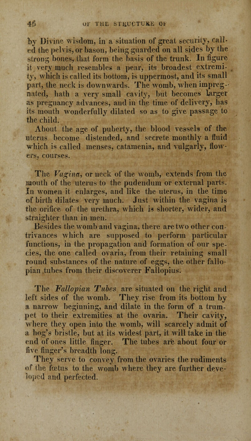 by Divine wisdom, in a situation of great security, call- ed the pelvis, or bason, being guarded on all sides by the strong bones, that form the basis of the trunk. In figure it very much resembles a pear, its broadest extremi- ty, which is called its bottom, is uppermost, and its small part, the neck is downwards. The womb, when impreg- nated, hath a very small cavity, but becomes larger as pregnancy advances, and in the time of delivery, has its mouth wonderfully dilated so as to give passage to the child. About the age of puberty, the blood vessels of the uterus become distended, and secrete monthly a fluid which is called menses, catamenia, and vulgarly, flow- ers, courses. The Vagina, or neck of the womb, extends from the mouth of the uterus to the pudendum or external parts. In women it enlarges, and like the uterus, in the time of birth dilates very much. Just within the vagina is t\ic orifice of the urethra, which is shorter, wider, and straighter than in men. Besides the womb and vagina, there are two other con- trivances which are supposed to perform particular functions, in the propagation and formation of our spe- cies, the one called ovaria, from their retaining small round substances of the nature of eggs, the other fallo- pian tubes from their discoverer Fallopius. The Fallopian Tubes are situated on the right and left sides of the womb. They rise from its bottom by a narrow beginning, and dilate in the form of a trum- pet to their extremities at the ovaria. Their cavity, where they open into the womb, will scarcely admit of a hog's bristle, but at its widest part, it will take in the end of ones little finger. The tubes are about four or five finger's breadth long. They serve to convey from the ovaries the rudiments of the ftetus to the womb where they are further deve- loped and perfected.