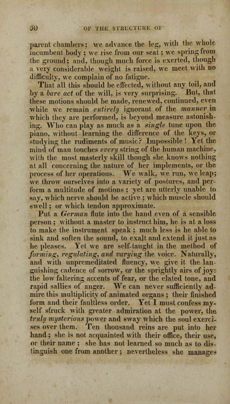 parent chambers; we advance the leg, with the whole incumbent body; we rise from our seat; we spring from the ground; and, though much force is exerted, though a very considerable weight is raised, we meet with no difficulty, we complain of no fatigue. That all this should be effected, without any toil, and by a bare act of the will, is very surprising. But, that these motions should be made, renewed, continued, even while we remain entirely ignorant of the manner in which they are performed, is beyond measure astonish- ing. Who can play as much as a single tune upon the piano, without learning the difference of the keys, or studying the rudiments of music? Impossible ! Yet the mind of man touches every string of the human machine, with the most masterly skill though she knows nothing at all concerning the nature of her implements, or the process of her operations. We walk, we run, we leap; we throw ourselves into a variety of postures, and per- form a multitude of motions ; yet are utterly unable to say, which nerve should be active ; which muscle should swell; or which tendon approximate. Put a German flute into the hand even of a sensible person; without a master to instruct him, he is at a loss to make the instrument speak; much less is he able to sink and soften the sound, to exalt and extend it just as he pleases. Yet we are self-taught in the method of forming, regulating, and varying the voice. Naturally, and with unpremeditated fluency, we give it the lan- guishing cadence of sorrow, or the sprightly airs of joy: the low faltering accents of fear, or the elated tone, and rapid sallies of anger. We can never sufficiently ad- mire this multiplicity of animated organs ; their finished form and their faultless order. Yet I must confess my- self struck witli greater admiration at the power, the truly mysterious power and sway which the soul exerci- ses over them. Ten thousand reins are put into her hand; she is not acquainted with their office, their use, or their name ; she has not learned so much as to dis- tinguish one from another; nevertheless she manages